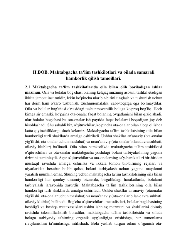  
 
 
 
 
 
 
 
II.BOB. Maktabgacha ta‘lim tashkilotlari va oilada samarali 
hamkorlik qilish tamoillari. 
2.1 Maktabgacha ta‘lim tashkilotlarida oila bilan olib boriladigan ishlar 
mazmun. Oila va bolalar bog'chasi bizning kelajagimizning asosini tashkil etadigan 
ikkita jamoat institutidir, lekin ko'pincha ular bir-birini tinglash va tushunish uchun 
har doim ham o'zaro tushunish, xushmuomalalik, sabr-toqatga ega bo'lmaydilar. 
Oila va bolalar bog'chasi o'rtasidagi tushunmovchilik bolaga ko'proq bog'liq. Hech 
kimga sir emaski, ko'pgina ota-onalar faqat bolaning ovqatlanishi bilan qiziqishadi, 
ular bolalar bog'chasi bu ota-onalar ish paytida faqat bolalarni boqadigan joy deb 
hisoblashadi. Shu sababli biz, o'qituvchilar, ko'pincha ota-onalar bilan aloqa qilishda 
katta qiyinchiliklarga duch kelamiz. Maktabgacha ta'lim tashkilotsining oila bilan 
hamkorligi turli shakllarda amalga oshiriladi. Ushbu shakllar an'anaviy (ota-onalar 
yig'ilishi, ota-onalar uchun maslahat) va noan'anaviy (ota-onalar bilan davra suhbati, 
oilaviy klublar) bo'linadi. Oila bilan hamkorlikda maktabgacha ta'lim tashkilotsi 
o'qituvchilari va ota-onalar maktabgacha yoshdagi bolani tarbiyalashning yagona 
tizimini ta'minlaydi. Agar o'qituvchilar va ota-onalarning sa'y-harakatlari bir-biridan 
mustaqil ravishda amalga oshirilsa va ikkala tomon bir-birining rejalari va 
niyatlaridan bexabar bo'lib qolsa, bolani tarbiyalash uchun yagona maydonni 
yaratish mumkin emas. Shuning uchun maktabgacha ta'lim tashkilotsining oila bilan 
hamkorligi har qanday umumiy biznesda, birgalikdagi harakatlarda, bolalarni 
tarbiyalash jarayonida zarurdir. Maktabgacha ta’lim tashkilotsining oila bilan 
hamkorligi turli shakllarda amalga oshiriladi. Ushbu shakllar an'anaviy (otaonalar 
yig'ilishi, ota-onalar uchun maslahat) va noan'anaviy (ota-onalar bilan davra suhbati, 
oilaviy klublar) bo'linadi. Bog'cha o'qituvchilari, metodistlari, bolalar bog'chasining 
boshlig'i va boshqa mutaxassislari ushbu ishning mazmuni va shakllarini doimiy 
ravishda takomillashtirib boradilar, maktabgacha ta'lim tashkilotsida va oilada 
bolaga tarbiyaviy ta'sirning organik uyg'unligiga erishishga, har tomonlama 
rivojlanishini ta'minlashga intilishadi. Bola yashab turgan oilani o’rganish ota-
