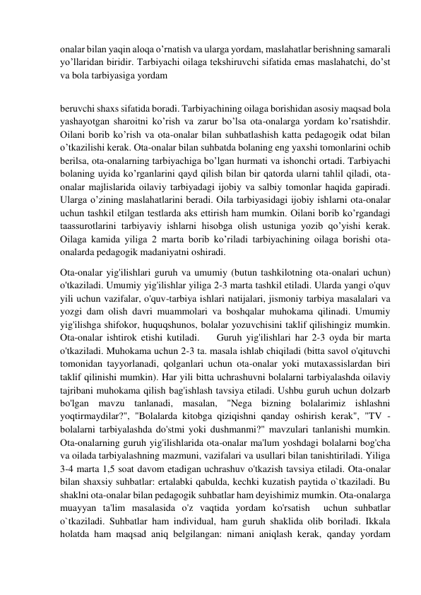  
 
onalar bilan yaqin aloqa o’rnatish va ularga yordam, maslahatlar berishning samarali 
yo’llaridan biridir. Tarbiyachi oilaga tekshiruvchi sifatida emas maslahatchi, do’st 
va bola tarbiyasiga yordam  
 
beruvchi shaxs sifatida boradi. Tarbiyachining oilaga borishidan asosiy maqsad bola 
yashayotgan sharoitni ko’rish va zarur bo’lsa ota-onalarga yordam ko’rsatishdir. 
Oilani borib ko’rish va ota-onalar bilan suhbatlashish katta pedagogik odat bilan 
o’tkazilishi kerak. Ota-onalar bilan suhbatda bolaning eng yaxshi tomonlarini ochib 
berilsa, ota-onalarning tarbiyachiga bo’lgan hurmati va ishonchi ortadi. Tarbiyachi 
bolaning uyida ko’rganlarini qayd qilish bilan bir qatorda ularni tahlil qiladi, ota- 
onalar majlislarida oilaviy tarbiyadagi ijobiy va salbiy tomonlar haqida gapiradi. 
Ularga o’zining maslahatlarini beradi. Oila tarbiyasidagi ijobiy ishlarni ota-onalar 
uchun tashkil etilgan testlarda aks ettirish ham mumkin. Oilani borib ko’rgandagi 
taassurotlarini tarbiyaviy ishlarni hisobga olish ustuniga yozib qo’yishi kerak. 
Oilaga kamida yiliga 2 marta borib ko’riladi tarbiyachining oilaga borishi ota-
onalarda pedagogik madaniyatni oshiradi.  
Ota-onalar yig'ilishlari guruh va umumiy (butun tashkilotning ota-onalari uchun) 
o'tkaziladi. Umumiy yig'ilishlar yiliga 2-3 marta tashkil etiladi. Ularda yangi o'quv 
yili uchun vazifalar, o'quv-tarbiya ishlari natijalari, jismoniy tarbiya masalalari va 
yozgi dam olish davri muammolari va boshqalar muhokama qilinadi. Umumiy 
yig'ilishga shifokor, huquqshunos, bolalar yozuvchisini taklif qilishingiz mumkin.  
Ota-onalar ishtirok etishi kutiladi.    Guruh yig'ilishlari har 2-3 oyda bir marta 
o'tkaziladi. Muhokama uchun 2-3 ta. masala ishlab chiqiladi (bitta savol o'qituvchi 
tomonidan tayyorlanadi, qolganlari uchun ota-onalar yoki mutaxassislardan biri 
taklif qilinishi mumkin). Har yili bitta uchrashuvni bolalarni tarbiyalashda oilaviy 
tajribani muhokama qilish bag'ishlash tavsiya etiladi. Ushbu guruh uchun dolzarb 
bo'lgan mavzu tanlanadi, masalan, "Nega bizning bolalarimiz ishlashni 
yoqtirmaydilar?", "Bolalarda kitobga qiziqishni qanday oshirish kerak", "TV - 
bolalarni tarbiyalashda do'stmi yoki dushmanmi?" mavzulari tanlanishi mumkin. 
Ota-onalarning guruh yig'ilishlarida ota-onalar ma'lum yoshdagi bolalarni bog'cha 
va oilada tarbiyalashning mazmuni, vazifalari va usullari bilan tanishtiriladi. Yiliga 
3-4 marta 1,5 soat davom etadigan uchrashuv o'tkazish tavsiya etiladi. Ota-onalar 
bilan shaxsiy suhbatlar: ertalabki qabulda, kechki kuzatish paytida o`tkaziladi. Bu 
shaklni ota-onalar bilan pedagogik suhbatlar ham deyishimiz mumkin. Ota-onalarga 
muayyan ta'lim masalasida o'z vaqtida yordam ko'rsatish  uchun suhbatlar 
o`tkaziladi. Suhbatlar ham individual, ham guruh shaklida olib boriladi. Ikkala 
holatda ham maqsad aniq belgilangan: nimani aniqlash kerak, qanday yordam 
