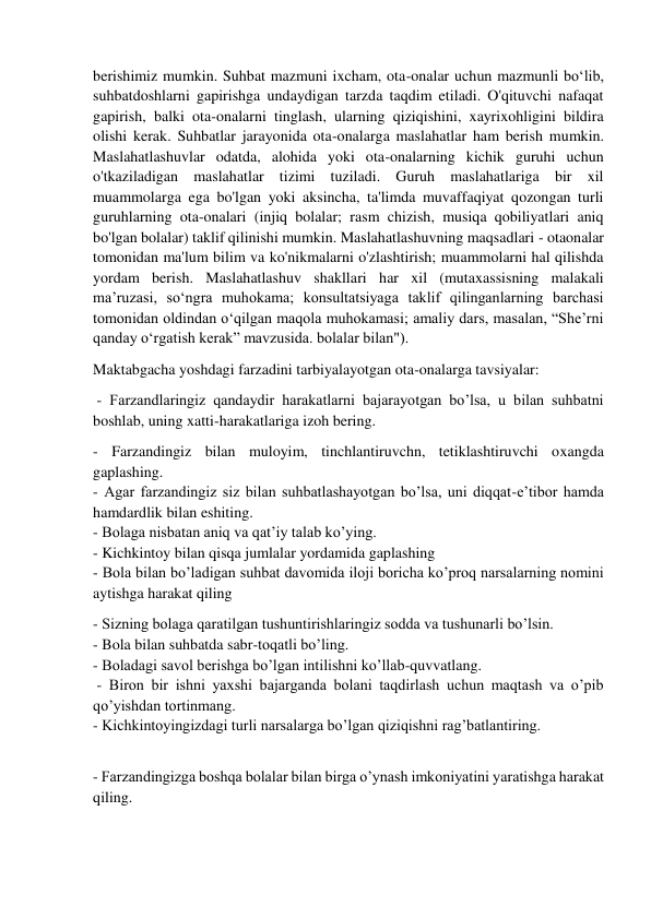  
 
berishimiz mumkin. Suhbat mazmuni ixcham, ota-onalar uchun mazmunli bo‘lib, 
suhbatdoshlarni gapirishga undaydigan tarzda taqdim etiladi. O'qituvchi nafaqat 
gapirish, balki ota-onalarni tinglash, ularning qiziqishini, xayrixohligini bildira 
olishi kerak. Suhbatlar jarayonida ota-onalarga maslahatlar ham berish mumkin. 
Maslahatlashuvlar odatda, alohida yoki ota-onalarning kichik guruhi uchun 
o'tkaziladigan maslahatlar tizimi tuziladi. Guruh maslahatlariga bir xil 
muammolarga ega bo'lgan yoki aksincha, ta'limda muvaffaqiyat qozongan turli 
guruhlarning ota-onalari (injiq bolalar; rasm chizish, musiqa qobiliyatlari aniq 
bo'lgan bolalar) taklif qilinishi mumkin. Maslahatlashuvning maqsadlari - otaonalar 
tomonidan ma'lum bilim va ko'nikmalarni o'zlashtirish; muammolarni hal qilishda 
yordam berish. Maslahatlashuv shakllari har xil (mutaxassisning malakali 
ma’ruzasi, so‘ngra muhokama; konsultatsiyaga taklif qilinganlarning barchasi 
tomonidan oldindan o‘qilgan maqola muhokamasi; amaliy dars, masalan, “She’rni 
qanday o‘rgatish kerak” mavzusida. bolalar bilan").  
Maktabgacha yoshdagi farzadini tarbiyalayotgan ota-onalarga tavsiyalar:  
 - Farzandlaringiz qandaydir harakatlarni bajarayotgan bo’lsa, u bilan suhbatni 
boshlab, uning xatti-harakatlariga izoh bering. 
- Farzandingiz bilan muloyim, tinchlantiruvchn, tetiklashtiruvchi oxangda 
gaplashing. 
- Agar farzandingiz siz bilan suhbatlashayotgan bo’lsa, uni diqqat-e’tibor hamda 
hamdardlik bilan eshiting. 
- Bolaga nisbatan aniq va qat’iy talab ko’ying. 
- Kichkintoy bilan qisqa jumlalar yordamida gaplashing 
- Bola bilan bo’ladigan suhbat davomida iloji boricha ko’proq narsalarning nomini 
aytishga harakat qiling 
- Sizning bolaga qaratilgan tushuntirishlaringiz sodda va tushunarli bo’lsin. 
- Bola bilan suhbatda sabr-toqatli bo’ling. 
- Boladagi savol berishga bo’lgan intilishni ko’llab-quvvatlang. 
 - Biron bir ishni yaxshi bajarganda bolani taqdirlash uchun maqtash va o’pib 
qo’yishdan tortinmang. 
- Kichkintoyingizdagi turli narsalarga bo’lgan qiziqishni rag’batlantiring.  
 
- Farzandingizga boshqa bolalar bilan birga o’ynash imkoniyatini yaratishga harakat 
qiling.  
