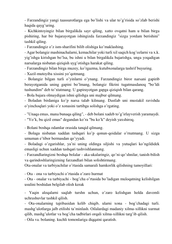  
 
- Farzandingiz yangi taassurotlarga ega bo’lishi va ular to’g’risida so’zlab berishi 
haqida qayg’uring. 
- Kichkintoyingiz bilan birgalikda sayr qiling, xatto ovqatni ham u bilan birga 
pishiring, har bir bajarayotgan ishingizda farzandingiz "sizga yordam berishini" 
tashkil qiling. 
- Farzandingiz o’z ism-sharifini bilib olishiga ko’maklashing.  
- Agar bolangiz mashinachalarni, kemachilar yoki turli xil saqich kog’ozlarni va x.k. 
yig’ishga kirishgan bo’lsa, bu ishni u bilan birgalikda bajarishga, unga yoqadigan 
narsalarga nisbatan qiziqish uyg’otishga harakat qiling. 
- Farzandingiz bilan birga muzey, ko’rgazma, kutubxonalarga tashrif buyuring. 
- Xazil-mutoyiba xissini yo’qotmang. 
- Bolangiz bilgan turli o’yinlarni o’ynang. Farzandingiz biror narsani gapirib 
berayotganida uning gapini bo’lmang, bolangiz fikrini tugatmasdanoq "bo’ldi 
tushundim" deb to’xtatmang. U gapirayotgan gapga qiziqish bilan qarang. 
- Bola bajara olmaydigan ishni qilishga uni majbur qilmang.  
- Boladan birdaniga ko’p narsa talab kilmang. Dastlab uni mustakil ravishda 
o’yinchoqlari yoki o’z xonasini tartibga solishga o’rgating. 
- "Unaqa emas, mana bunaqa qiling", - deb bolani xadeb to’g’irlayverish yaramaydi. 
- "Yo’k, bu qizil emas" degandan ko’ra "bu ko’k" deyish yaxshiroq.  
- Bolani boshqa odamlar orasida tanqid qilmang. 
- Bolaga nisbatan xaddan tashqari ko’p qonun-qoidalar o’rnatmang. U sizga 
umuman e’tibor bermasdan qo’yyadi. 
- Boladagi o’zgarishlar, ya’ni uning oldinga siljishi va yutuqlari ko’ngildidek 
emasligi uchun xaddan tashqari tashvishlanmang. 
- Farzandlaringizni boshqa bolalar - aka-ukalaringiz, qo’ni-qo’shnilar, tanish-bilish 
va qarindoshlaringizning farzandlari bilan solishtirmang. 
Ota-onalar va tarbiyachilar o’rtasida samarali hamkorlik qilishning tamoyillari: 
- Ota - ona va tarbiyachi o’rtasida o’zaro hurmat 
- Ota - onalar va tarbiyachi - bog’cha o’rtasida bo’ladigan muloqatning kelishilgan 
usulini boshidan belgilab olish kerak 
- Yaqin aloqalarni saqlab turshn uchun, o’zaro kelishgan holda davomli 
uchrashuvlar tashkil qilish. 
- Ota-onalarning tajribasidan kelib chiqib, ularni xona - bog’chadagi turli. 
mashg’ulotlarga jalb etilishi ta’minlash. Oilalardagi madaniy xilma-xillikni xurmat 
qilib, mashg’ulotlar va bog’cha tadbirlari orqali xilma-xillikni targ’ib qilish. 
- Oila va. bolaning. kuchli tomonlariga diqqatni qaratish. 
