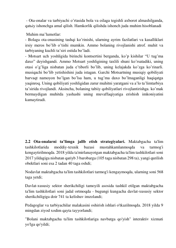  
 
 - Ota-onalar va tarbiyachi o’rtasida bola va oilaga tegishli axborot almashilganda, 
qatьiy ishonchga amal qilish. Hamkorlik qilishda ishonch juda muhim hisoblanadi 
 Muhim ma’lumotlar: 
- Bolaga ota-onasining tashqi ko’rinishi, ularning ayrim fazilatlari va kasalliklari 
irsiy meros bo’lib o’tishi mumkin. Ammo bolaning rivojlanishi atrof. muhit va 
tarbiyaning kuchli ta’siri ostida bo’ladi. 
- Motsart uch yoshligida birinchi kontsertini berganda, ko’p kishilar “U tug’ma 
daxo” deyishgandi. Ammo Motsart yoshligining taxlili shuni ko’rsatadiki, uning 
otasi o’g’liga nisbatan juda e’tiborli bo’lib, uning kelajakda ko’zga ko’rinarli. 
musiqachi bo’lib yetishishini juda istagan. Garchi Motsartning musiqiy qobiliyati 
barvaqt namoyon bo’lgan bo’lsa ham, u tug’ma daxo bo’lmaganligi haqiqatga 
yaqinroq. Uning qobiliyati yoshligidan zarur muhitni yaratgani va a’lo ta’limtarbiya 
ta’sirida rivojlandi. Aksincha, bolaning tabiiy qobiliyatlari rivojlantirishga. ko’mak 
bermaydigan muhitda yashashi uning muvaffaqiyatiga erishish imkoniyatini 
kamaytiradi. 
 
 
 
 
2.2 Ota-onalarni taʼlimga jallb etish strategiyalari. Maktabgacha ta'lim 
tashkilotlarida 
moddiy-texnik 
bazasi 
mustahkamlanmoqda 
va 
tarmog'i 
kengaytirilmoqda. 2018 yilda ta'mirlanayotgan maktabgacha ta'lim tashkilotlari soni 
2017 yildagiga nisbatan qariyb 3 barobarga (105 taga nisbatan 298 ta), yangi qurilish 
obektlari soni esa 2 tadan 40 taga oshdi; 
Nodavlat maktabgacha ta'lim tashkilotlari tarmog'i kengaymoqda, ularning soni 568 
taga yetdi; 
Davlat-xususiy sektor sherikchiligi tamoyili asosida tashkil etilgan maktabgacha 
ta'lim tashkilotlari soni jadal ortmoqda - bugungi kungacha davlat-xususiy sektor 
sherikchiligiga doir 741 ta kelishuv imzolandi; 
Pedagoglar va tarbiyachilar malakasini oshirish ishlari o'tkazilmoqda. 2018 yilda 9 
mingdan ziyod xodim qayta tayyorlandi; 
"Bolani maktabgacha ta'lim tashkilotlariga navbatga qo'yish" interaktiv xizmati 
yo'lga qo'yildi; 
