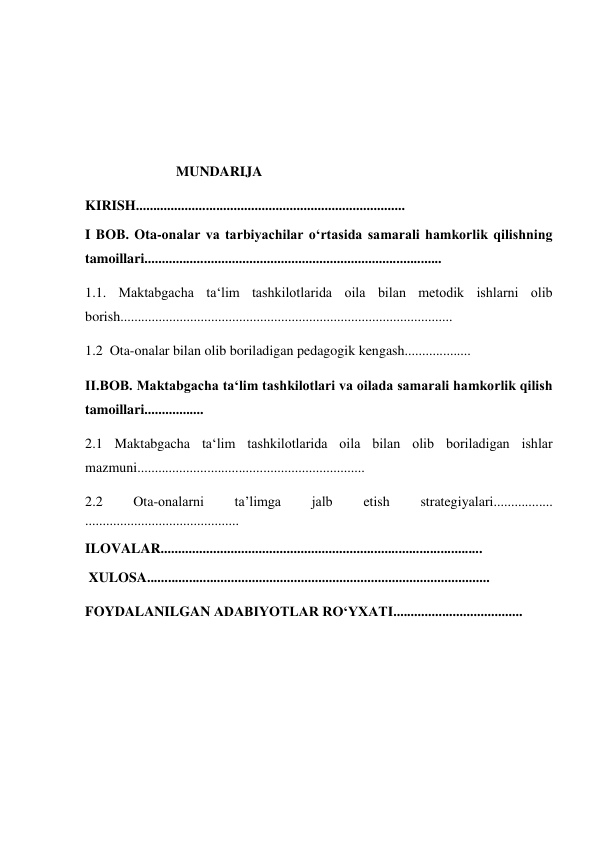  
 
 
 
 
                          MUNDARIJA  
KIRISH............................................................................. 
I BOB. Ota-onalar va tarbiyachilar o‘rtasida samarali hamkorlik qilishning 
tamoillari..................................................................................... 
1.1. Maktabgacha ta‘lim tashkilotlarida oila bilan metodik ishlarni olib 
borish............................................................................................... 
1.2  Ota-onalar bilan olib boriladigan pedagogik kengash................... 
II.BOB. Maktabgacha ta‘lim tashkilotlari va oilada samarali hamkorlik qilish 
tamoillari................. 
2.1 Maktabgacha ta‘lim tashkilotlarida oila bilan olib boriladigan ishlar 
mazmuni................................................................. 
2.2 
Ota-onalarni 
taʼlimga 
jalb 
etish 
strategiyalari................. 
............................................ 
ILOVALAR............................................................................................ 
 XULOSA.................................................................................................. 
FOYDALANILGAN ADABIYOTLAR RO‘YXATI..................................... 
 
 
 
 
 
