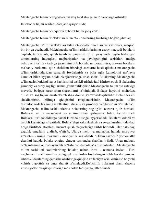  
 
Maktabgacha ta'lim pedagoglari bazaviy tarif stavkalari 2 barobarga oshirildi; 
Hisobotlar hajmi sezilarli darajada qisqartirildi; 
Maktabgacha ta'lim boshqaruvi axborot tizimi joriy etildi;  
Maktabgacha ta'lim tashkilotlari bilan ota - onalarning bir-biriga bog'liq jihatlar; 
Maktabgacha ta'lim tashkilotlari bilan ota-onalar burchlari va vazifalari, maqsadi 
bir-biriga o'xshaydi. Maktabgacha ta’lim tashkilotlarining asosy maqsadi bolalarni 
o'qitish, tarbiyalash, qarab turish va parvarish qilish jarayonida paydo bo'ladigan 
tomonlarning huquqlari, majburiyatlari va javobgarligini sezishlari amalga 
oshiruvchi ta'lim - tarbiya jarayonini olib borishdan iborat boisa, ota-ona bolalarni 
ma'naviy barkamol qilib shakllant-irishdagi asoslarni hosil qilishda maktabgacha 
ta'lim tashkilotlaridan samarali foydalanish va bola aqliy kamolotini ma'naviy 
kamolot bilan uyg'un holda rivojlantirishga erishishdir. Bolalarning Maktabgacha 
ta'lim tashkilotidagi hayot kechirishini tashkil etishda faol ishtirok etish. Bolalarning 
jismoniy va ruhiy sog'lig'i uchun g'amxo'rlik qilish.Maktabgacha ta'lim esa ustaviga 
muvofiq bo'lgan zarur shart-sharoitlarni ta'minlaydi. Bolalar hayotini muhofaza 
qilish va sog'lig'ini mustahkamlashga doimo g'amxo'rlik qilishdir. Bola shaxsini 
shakllantirish, 
bilimga 
qiziqishini 
rivojlantirishdir. 
Maktabgacha 
ta'lim 
tashkilotlarida bolaning intellektual, shaxsiy va jismoniy rivojlanishini ta'minlanadi. 
Maktabgacha ta'lim tashkilotlarida bolalarning sog'lig'ini nazorat qilib boriladi. 
Bolalarni milliy ma'naviyat va umuminsoniy qadriyatlar bilan. tanishtiriladi. 
Bolalarni turli tahdidlarga qarshi kurasha olishga tayyorlanadi. Bolalarni odobli va 
tartibli kiyinishga o^gatiladi. BolalaTdagi salomlashish va ovqatlanishini odatdagi 
holga kiritiladi. Bolalarni huгmat qilish me'yoгlaгiga е'йЫг beгiladi. Ulaг qalbidagi 
ezgulik umg'lami undiгib, o'stiгib, Ulaгga mehг va muhabbat hamda muгuvvat 
ko'гsat-isЫarning mazmun - mohiyatini anglatiladi. "Odam savdosi" yomon illat 
ekanligi haqida bolalar ongiga chuqur tushuncha shakllantiгiladi. Unga mubtalo 
bo'lganlaming oqibati ayanchli bo'lishi haqida bolala^a tushuntiгiladi. Maktabgacha 
ta’lim tashkiloti xodimlarining bolalaг uchun ibгat - namuna bo'ladi. Turii 
гag'batlantiгuvchi omil va pedagogik usullardan foydalangan holda bolalar jamoasi 
ishtirok-ida ularning qatnasha olishlariga qiziqish va faoliyatlarini oshir-ish bo'yicha 
xohish uyg'otish va unga sharait ta'minlaydi.Ko'pchilik bolalarni ulami shaxsiy 
xususiyatlari va qiziq-ishlariga mos holda faoliyatga jalb qilinadi. 
 
 
 
