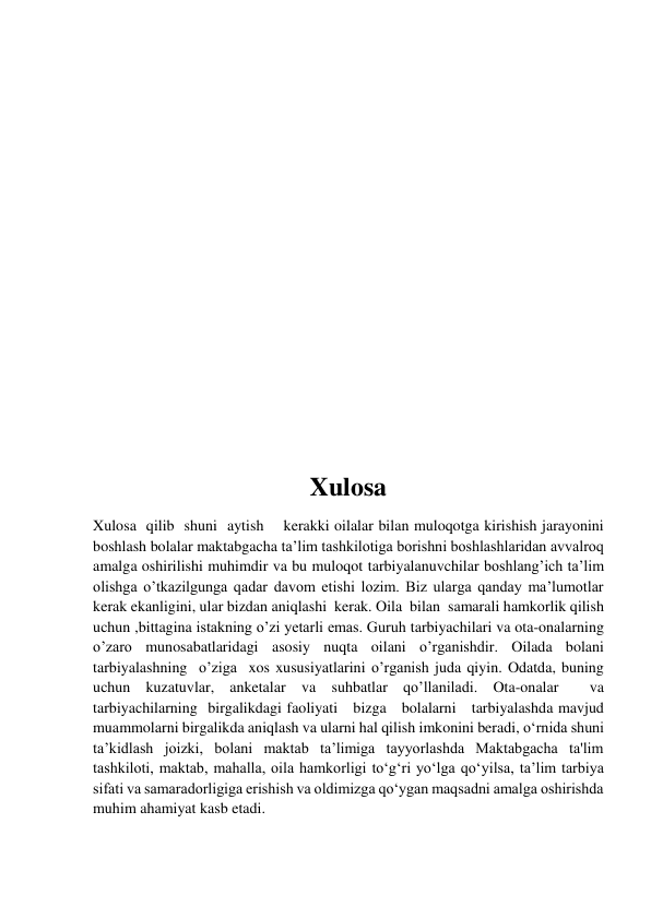  
 
 
 
 
 
 
 
 
 
 
 
 
 
 
Xulosa  
Xulosa  qilib  shuni  aytish    kerakki oilalar bilan muloqotga kirishish jarayonini 
boshlash bolalar maktabgacha ta’lim tashkilotiga borishni boshlashlaridan avvalroq 
amalga oshirilishi muhimdir va bu muloqot tarbiyalanuvchilar boshlang’ich ta’lim 
olishga o’tkazilgunga qadar davom etishi lozim. Biz ularga qanday ma’lumotlar 
kerak ekanligini, ular bizdan aniqlashi  kerak. Oila  bilan  samarali hamkorlik qilish 
uchun ,bittagina istakning o’zi yetarli emas. Guruh tarbiyachilari va ota-onalarning 
o’zaro munosabatlaridagi asosiy nuqta oilani o’rganishdir. Oilada bolani  
tarbiyalashning  o’ziga  xos xususiyatlarini o’rganish juda qiyin. Odatda, buning 
uchun kuzatuvlar, anketalar va suhbatlar qo’llaniladi. Ota-onalar  va  
tarbiyachilarning  birgalikdagi faoliyati   bizga   bolalarni   tarbiyalashda mavjud 
muammolarni birgalikda aniqlash va ularni hal qilish imkonini beradi, o‘rnida shuni 
ta’kidlash joizki, bolani maktab ta’limiga tayyorlashda Maktabgacha ta'lim 
tashkiloti, maktab, mahalla, oila hamkorligi to‘g‘ri yo‘lga qo‘yilsa, ta’lim tarbiya 
sifati va samaradorligiga erishish va oldimizga qo‘ygan maqsadni amalga oshirishda 
muhim ahamiyat kasb etadi. 
