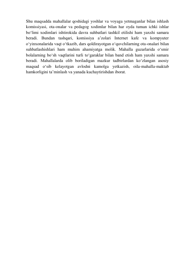  
 
Shu maqsadda mahallalar qoshidagi yoshlar va voyaga yetmaganlar bilan ishlash 
komissiyasi, ota-onalar va pedagog xodimlar bilan har oyda tuman ichki ishlar 
bo‘limi xodimlari ishtirokida davra suhbatlari tashkil etilishi ham yaxshi samara 
beradi. Bundan tashqari, komissiya a’zolari Internet kafe va kompyuter 
o‘yinxonalarida vaqt o‘tkazib, dars qoldirayotgan o‘quvchilarning ota-onalari bilan 
suhbatlashishlari ham muhim ahamiyatga molik. Mahalla guzarlarida o‘smir 
bolalarning bo‘sh vaqtlarini turli to‘garaklar bilan band etish ham yaxshi samara 
beradi. Mahallalarda olib boriladigan mazkur tadbirlardan ko‘zlangan asosiy 
maqsad o‘sib kelayotgan avlodni kamolga yetkazish, oila-mahalla-maktab 
hamkorligini ta’minlash va yanada kuchaytirishdan iborat. 
 
 
 
 
 
 
 
 
 
 
 
 
 
 
 
 
 
