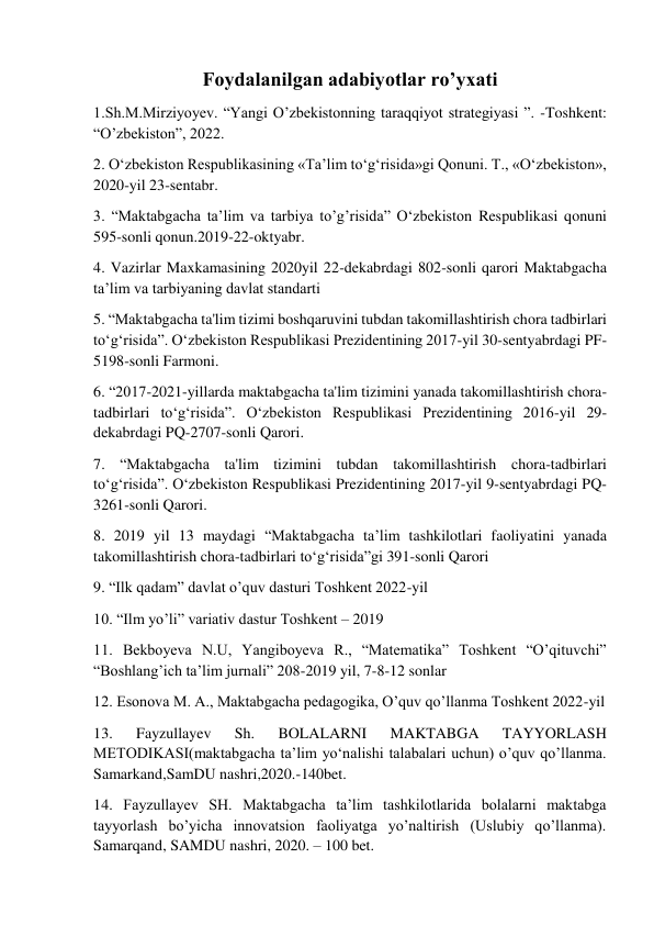  
 
Foydalanilgan adabiyotlar ro’yxati 
1.Sh.M.Mirziyoyev. “Yangi O’zbekistonning taraqqiyot strategiyasi ”. -Toshkent: 
“O’zbekiston”, 2022.   
2. O‘zbekiston Respublikasining «Ta’lim to‘g‘risida»gi Qonuni. Т., «O‘zbekiston», 
2020-yil 23-sentabr.  
3. “Maktabgacha ta’lim va tarbiya to’g’risida” O‘zbekiston Respublikasi qonuni 
595-sonli qonun.2019-22-oktyabr. 
4. Vazirlar Maxkamasining 2020yil 22-dekabrdagi 802-sonli qarori Maktabgacha 
ta’lim va tarbiyaning davlat standarti  
5. “Maktabgacha ta'lim tizimi boshqaruvini tubdan takomillashtirish chora tadbirlari 
to‘g‘risida”. O‘zbekiston Respublikasi Prezidentining 2017-yil 30-sentyabrdagi PF-
5198-sonli Farmoni.  
6. “2017-2021-yillarda maktabgacha ta'lim tizimini yanada takomillashtirish chora-
tadbirlari to‘g‘risida”. O‘zbekiston Respublikasi Prezidentining 2016-yil 29-
dekabrdagi PQ-2707-sonli Qarori. 
7. “Maktabgacha ta'lim tizimini tubdan takomillashtirish chora-tadbirlari 
to‘g‘risida”. O‘zbekiston Respublikasi Prezidentining 2017-yil 9-sentyabrdagi PQ-
3261-sonli Qarori. 
8. 2019 yil 13 maydagi “Maktabgacha ta’lim tashkilotlari faoliyatini yanada 
takomillashtirish chora-tadbirlari to‘g‘risida”gi 391-sonli Qarori 
9. “Ilk qadam” davlat o’quv dasturi Toshkent 2022-yil 
10. “Ilm yo’li” variativ dastur Toshkent – 2019 
11. Bekboyeva N.U, Yangiboyeva R., “Matematika” Toshkent “O’qituvchi” 
“Boshlang’ich ta’lim jurnali” 208-2019 yil, 7-8-12 sonlar 
12. Esonova M. A., Maktabgacha pedagogika, O’quv qo’llanma Toshkent 2022-yil 
13. 
Fayzullayev 
Sh. 
BOLALARNI 
MAKTABGA 
TAYYORLASH 
METODIKASI(maktabgacha ta’lim yo‘nalishi talabalari uchun) o’quv qo’llanma. 
Samarkand,SamDU nashri,2020.-140bet. 
14. Fayzullayev SH. Maktabgacha ta’lim tashkilotlarida bolalarni maktabga 
tayyorlash bo’yicha innovatsion faoliyatga yo’naltirish (Uslubiy qo’llanma). 
Samarqand, SAMDU nashri, 2020. – 100 bet. 
