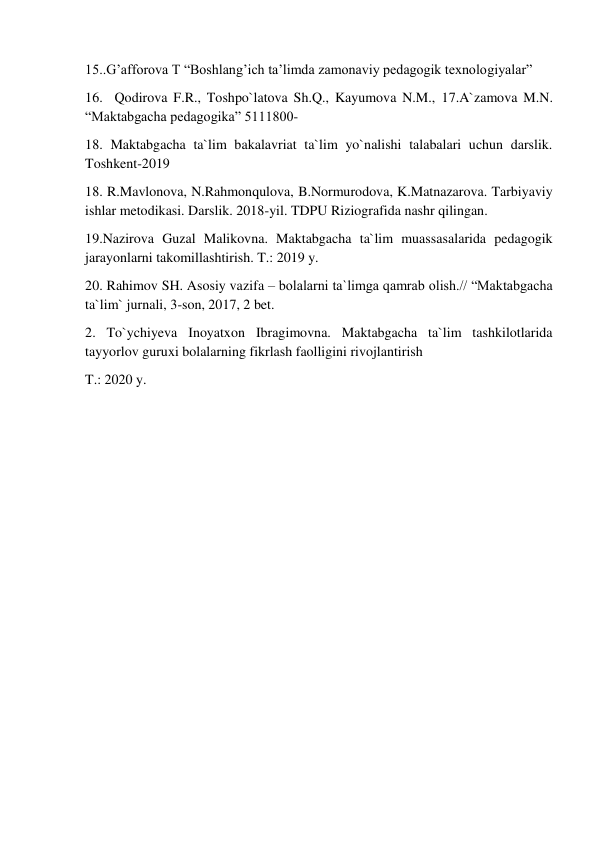  
 
15..G’afforova T “Boshlang’ich ta’limda zamonaviy pedagogik texnologiyalar” 
16.  Qodirova F.R., Toshpo`latova Sh.Q., Kayumova N.M., 17.A`zamova M.N. 
“Maktabgacha pedagogika” 5111800-  
18. Maktabgacha ta`lim bakalavriat ta`lim yo`nalishi talabalari uchun darslik. 
Toshkent-2019 
18. R.Mavlonova, N.Rahmonqulova, B.Normurodova, K.Matnazarova. Tarbiyaviy 
ishlar metodikasi. Darslik. 2018-yil. TDPU Riziografida nashr qilingan. 
19.Nazirova Guzal Malikovna. Maktabgacha ta`lim muassasalarida pedagogik 
jarayonlarni takomillashtirish. T.: 2019 y. 
20. Rahimov SH. Asosiy vazifa – bolalarni ta`limga qamrab olish.// “Maktabgacha 
ta`lim` jurnali, 3-son, 2017, 2 bet. 
2. To`ychiyeva Inoyatxon Ibragimovna. Maktabgacha ta`lim tashkilotlarida 
tayyorlov guruxi bolalarning fikrlash faolligini rivojlantirish 
T.: 2020 y. 
 
