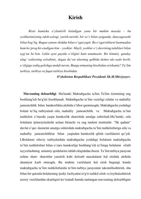  
 
Kirish 
 
Bizni hamisha o‘ylantirib keladigan yana bir muhim masala – bu 
yoshlarimizning odob-axloqi, yurish-turishi, bir so‘z bilan aytganda, dunyoqarashi 
bilan bog‘liq. Bugun zamon shiddat bilan o‘zgaryapti. Bu o‘zgarishlarni hammadan 
ham ko‘proq his etadigan kim – yoshlar. Mayli, yoshlar o‘z davrining talablari bilan 
uyg‘un bo‘lsin. Lekin ayni paytda o‘zligini ham unutmasin. Biz kimmiz, qanday 
ulug‘ zotlarning avlodimiz, degan da’vat ularning qalbida doimo aks-sado berib, 
o‘zligiga sodiq qolishga undab tursin. Bunga nimaning hisobidan erishamiz? Taʼlim 
tarbiya, tarbiya va faqat tarbiya hisobidan. 
O'zbekiston Respublikasi Prezidenti Sh.M.Mirziyoyev. 
 
 
    Mavzuning dolzarbligi. Ma'lumki Maktabgacha ta'lim Ta'lim tizimining eng 
boshlang'ich bo'g'ini hisoblanadi. Maktabgacha ta’lim vazirligi oilalar va mahalliy  
jamoatchilik  bilan  hamkorlikka alohida e’tibor qaratmoqda. Maktabgacha yoshdagi 
bolani to’liq tarbiyalash oila, mahalliy  jamoatchilik  va   Maktabgacha ta`lim 
tashkiloti o’rtasida yaqin hamkorlik sharoitida amalga oshiriladi.Ma’lumki, oila 
bolalarni ijtimoiylashishi uchun birinchi va eng muhim institutdir. ”Ilk qadam” 
davlat o’quv dasturini amalga oshirishda maktabgacha ta’lim tashkilotlariga oila va 
mahalliy  jamoatchiliklar  bilan  yaqindan hamkorlik qilish vazifalarini qo’ydi. 
LBolalarni oilaviy tarbiyalashda maktabgacha yoshdagi bolalarni maktabgacha 
ta’lim tashkilotlari bilan o’zaro hamkorligi boshlang’ich ta’limga bolalarni  sifatli  
tayyorlashning  umumiy qoidalarini ishlab chiqishdan iborat. Taʼlim tarbiya jarayoni 
uchun shart- sharoitlar yaratish kabi dolzarb masalalarni hal etishda alohida 
ahamiyat kasb etmoqda. Bu muhim vazifalarni hal etish bugungi kunda 
maktabgacha taʼlim tashkilotlarida taʼlim-tarbiya jarayonini takomillashtirish, shu 
bilan bir qatorda bolalarning ijodiy faoliyatini to'g'ri tashkil etish va loyihalashtirish 
asosiy vazifalardan ekanligini koʻrsatadi hamda tanlangan mavzuning dolzarbligini 
