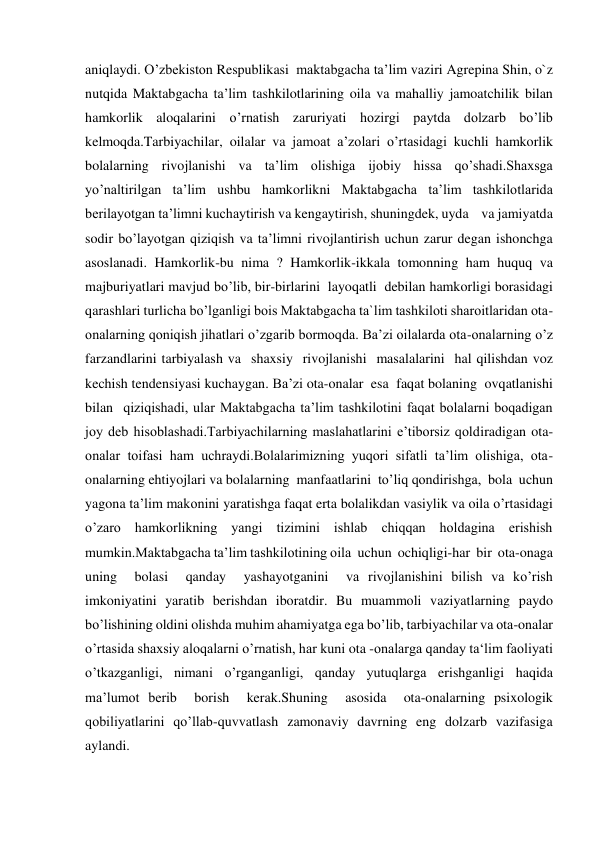  
 
aniqlaydi. O’zbekiston Respublikasi  maktabgacha ta’lim vaziri Agrepina Shin, o`z  
nutqida Maktabgacha ta’lim tashkilotlarining oila va mahalliy jamoatchilik bilan 
hamkorlik aloqalarini o’rnatish zaruriyati hozirgi paytda dolzarb bo’lib 
kelmoqda.Tarbiyachilar, oilalar va jamoat a’zolari o’rtasidagi kuchli hamkorlik 
bolalarning rivojlanishi va ta’lim olishiga ijobiy hissa qo’shadi.Shaxsga 
yo’naltirilgan ta’lim ushbu hamkorlikni Maktabgacha ta’lim tashkilotlarida 
berilayotgan ta’limni kuchaytirish va kengaytirish, shuningdek, uyda    va jamiyatda 
sodir bo’layotgan qiziqish va ta’limni rivojlantirish uchun zarur degan ishonchga 
asoslanadi. Hamkorlik-bu nima ? Hamkorlik-ikkala tomonning ham huquq va 
majburiyatlari mavjud bo’lib, bir-birlarini  layoqatli  debilan hamkorligi borasidagi 
qarashlari turlicha bo’lganligi bois Maktabgacha ta`lim tashkiloti sharoitlaridan ota-
onalarning qoniqish jihatlari o’zgarib bormoqda. Ba’zi oilalarda ota-onalarning o’z 
farzandlarini tarbiyalash va  shaxsiy  rivojlanishi  masalalarini  hal qilishdan voz 
kechish tendensiyasi kuchaygan. Ba’zi ota-onalar  esa  faqat bolaning  ovqatlanishi  
bilan  qiziqishadi, ular Maktabgacha ta’lim tashkilotini faqat bolalarni boqadigan 
joy deb hisoblashadi.Tarbiyachilarning maslahatlarini e’tiborsiz qoldiradigan ota-
onalar toifasi ham uchraydi.Bolalarimizning yuqori sifatli ta’lim olishiga, ota-
onalarning ehtiyojlari va bolalarning  manfaatlarini  to’liq qondirishga,  bola  uchun  
yagona ta’lim makonini yaratishga faqat erta bolalikdan vasiylik va oila o’rtasidagi 
o’zaro hamkorlikning yangi tizimini ishlab chiqqan holdagina erishish 
mumkin.Maktabgacha ta’lim tashkilotining oila  uchun  ochiqligi-har  bir  ota-onaga 
uning  bolasi  qanday  yashayotganini  va rivojlanishini bilish va ko’rish 
imkoniyatini yaratib berishdan iboratdir. Bu muammoli vaziyatlarning paydo 
bo’lishining oldini olishda muhim ahamiyatga ega bo’lib, tarbiyachilar va ota-onalar 
o’rtasida shaxsiy aloqalarni o’rnatish, har kuni ota -onalarga qanday ta‘lim faoliyati 
o’tkazganligi, nimani o’rganganligi, qanday yutuqlarga erishganligi haqida 
ma’lumot berib  borish  kerak.Shuning  asosida  ota-onalarning psixologik 
qobiliyatlarini qo’llab-quvvatlash zamonaviy davrning eng dolzarb vazifasiga 
aylandi.  
