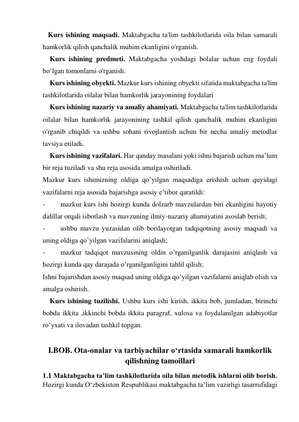  
 
   Kurs ishining maqsadi. Maktabgacha ta'lim tashkilotlarida oila bilan samarali 
hamkorlik qilish qanchalik muhim ekanligini o'rganish. 
    Kurs ishining predmeti. Maktabgacha yoshdagi bolalar uchun eng foydali 
bo‘lgan tomonlarni o'rganish. 
    Kurs ishining obyekti. Mazkur kurs ishining obyekti sifatida maktabgacha ta'lim 
tashkilotlarida oilalar bilan hamkorlik jarayonining foydalari 
    Kurs ishining nazariy va amaliy ahamiyati. Maktabgacha ta'lim tashkilotlarida 
oilalar bilan hamkorlik jarayonining tashkil qilish qanchalik muhim ekanligini 
o'rganib chiqildi va ushbu sohani rivojlantish uchun bir necha amaliy metodlar 
tavsiya etiladi. 
    Kurs ishining vazifalari. Har qanday masalani yoki ishni bajarish uchun ma’lum 
bir reja tuziladi va shu reja asosida amalga oshiriladi. 
Mazkur kurs ishimizning oldiga qo’yilgan maqsadiga erishish uchun quyidagi 
vazifalarni reja asosida bajarishga asosiy e’tibor qaratildi: 
- 
mazkur kurs ishi hozirgi kunda dolzarb mavzulardan biri ekanligini hayotiy 
dalillar orqali isbotlash va mavzuning ilmiy-nazariy ahamiyatini asoslab berish; 
- 
ushbu mavzu yuzasidan olib borilayotgan tadqiqotning asosiy maqsadi va 
uning oldiga qo’yilgan vazifalarini aniqlash; 
- 
mazkur tadqiqot mavzusining oldin o’rganilganlik darajasini aniqlash va 
hozirgi kunda qay darajada o’rganilganligini tahlil qilish; 
Ishni bajarishdan asosiy maqsad uning oldiga qo’yilgan vazifalarni aniqlab olish va 
amalga oshirish. 
    Kurs ishining tuzilishi. Ushbu kurs ishi kirish, ikkita bob, jumladan, birinchi 
bobda ikkita ,ikkinchi bobda ikkita paragraf, xulosa va foydalanilgan adabiyotlar 
ro’yxati va ilovadan tashkil topgan. 
 
I.BOB. Ota-onalar va tarbiyachilar o‘rtasida samarali hamkorlik 
qilishning tamoillari 
1.1 Maktabgacha ta’lim tashkilotlarida oila bilan metodik ishlarni olib borish. 
Hozirgi kunda O‘zbekiston Respublikasi maktabgacha ta’lim vazirligi tasarrufidagi 
