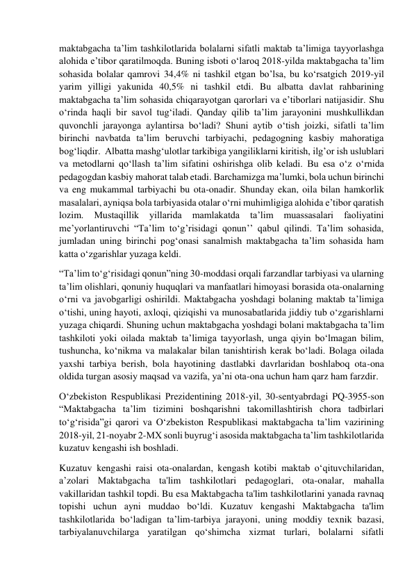  
 
maktabgacha ta’lim tashkilotlarida bolalarni sifatli maktab ta’limiga tayyorlashga 
alohida e’tibor qaratilmoqda. Buning isboti o‘laroq 2018-yilda maktabgacha ta’lim 
sohasida bolalar qamrovi 34,4% ni tashkil etgan bo’lsa, bu ko‘rsatgich 2019-yil 
yarim yilligi yakunida 40,5% ni tashkil etdi. Bu albatta davlat rahbarining 
maktabgacha ta’lim sohasida chiqarayotgan qarorlari va e’tiborlari natijasidir. Shu 
o‘rinda haqli bir savol tug‘iladi. Qanday qilib ta’lim jarayonini mushkullikdan 
quvonchli jarayonga aylantirsa bo‘ladi? Shuni aytib o‘tish joizki, sifatli ta’lim 
birinchi navbatda ta’lim beruvchi tarbiyachi, pedagogning kasbiy mahoratiga 
bog‘liqdir.  Albatta mashg‘ulotlar tarkibiga yangiliklarni kiritish, ilg’or ish uslublari 
va metodlarni qo‘llash ta’lim sifatini oshirishga olib keladi. Bu esa o‘z o‘rnida 
pedagogdan kasbiy mahorat talab etadi. Barchamizga ma’lumki, bola uchun birinchi 
va eng mukammal tarbiyachi bu ota-onadir. Shunday ekan, oila bilan hamkorlik 
masalalari, ayniqsa bola tarbiyasida otalar o‘rni muhimligiga alohida e’tibor qaratish 
lozim. 
Mustaqillik 
yillarida 
mamlakatda 
ta’lim 
muassasalari 
faoliyatini 
me’yorlantiruvchi “Ta’lim to‘g’risidagi qonun’’ qabul qilindi. Ta’lim sohasida, 
jumladan uning birinchi pog‘onasi sanalmish maktabgacha ta’lim sohasida ham 
katta o‘zgarishlar yuzaga keldi. 
“Ta’lim to‘g‘risidagi qonun”ning 30-moddasi orqali farzandlar tarbiyasi va ularning 
ta’lim olishlari, qonuniy huquqlari va manfaatlari himoyasi borasida ota-onalarning 
o‘rni va javobgarligi oshirildi. Maktabgacha yoshdagi bolaning maktab ta’limiga 
o‘tishi, uning hayoti, axloqi, qiziqishi va munosabatlarida jiddiy tub o‘zgarishlarni 
yuzaga chiqardi. Shuning uchun maktabgacha yoshdagi bolani maktabgacha ta’lim 
tashkiloti yoki oilada maktab ta’limiga tayyorlash, unga qiyin bo‘lmagan bilim, 
tushuncha, ko‘nikma va malakalar bilan tanishtirish kerak bo‘ladi. Bolaga oilada 
yaxshi tarbiya berish, bola hayotining dastlabki davrlaridan boshlaboq ota-ona 
oldida turgan asosiy maqsad va vazifa, ya’ni ota-ona uchun ham qarz ham farzdir.  
O‘zbekiston Respublikasi Prezidentining 2018-yil, 30-sentyabrdagi PQ-3955-son 
“Maktabgacha ta’lim tizimini boshqarishni takomillashtirish chora tadbirlari 
to‘g‘risida”gi qarori va O‘zbekiston Respublikasi maktabgacha ta’lim vazirining 
2018-yil, 21-noyabr 2-MX sonli buyrug‘i asosida maktabgacha ta’lim tashkilotlarida 
kuzatuv kengashi ish boshladi. 
Kuzatuv kengashi raisi ota-onalardan, kengash kotibi maktab o‘qituvchilaridan, 
a’zolari Maktabgacha ta'lim tashkilotlari pedagoglari, ota-onalar, mahalla 
vakillaridan tashkil topdi. Bu esa Maktabgacha ta'lim tashkilotlarini yanada ravnaq 
topishi uchun ayni muddao bo‘ldi. Kuzatuv kengashi Maktabgacha ta'lim 
tashkilotlarida bo‘ladigan ta’lim-tarbiya jarayoni, uning moddiy texnik bazasi, 
tarbiyalanuvchilarga yaratilgan qo‘shimcha xizmat turlari, bolalarni sifatli 
