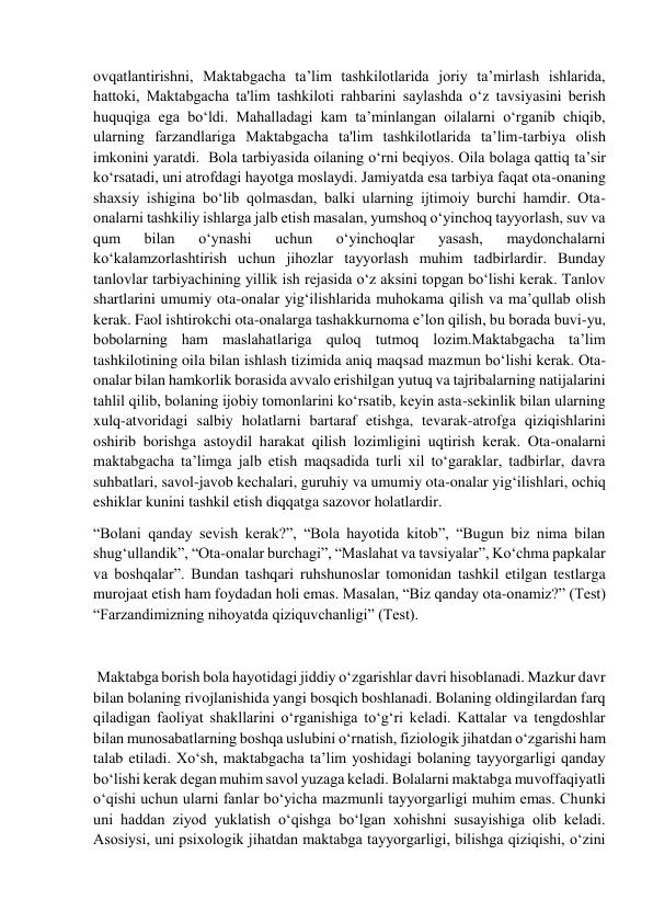  
 
ovqatlantirishni, Maktabgacha ta’lim tashkilotlarida joriy ta’mirlash ishlarida, 
hattoki, Maktabgacha ta'lim tashkiloti rahbarini saylashda o‘z tavsiyasini berish 
huquqiga ega bo‘ldi. Mahalladagi kam ta’minlangan oilalarni o‘rganib chiqib, 
ularning farzandlariga Maktabgacha ta'lim tashkilotlarida ta’lim-tarbiya olish 
imkonini yaratdi.  Bola tarbiyasida oilaning o‘rni beqiyos. Oila bolaga qattiq ta’sir 
ko‘rsatadi, uni atrofdagi hayotga moslaydi. Jamiyatda esa tarbiya faqat ota-onaning 
shaxsiy ishigina bo‘lib qolmasdan, balki ularning ijtimoiy burchi hamdir. Ota-
onalarni tashkiliy ishlarga jalb etish masalan, yumshoq o‘yinchoq tayyorlash, suv va 
qum 
bilan 
o‘ynashi 
uchun 
o‘yinchoqlar 
yasash, 
maydonchalarni 
ko‘kalamzorlashtirish uchun jihozlar tayyorlash muhim tadbirlardir. Bunday 
tanlovlar tarbiyachining yillik ish rejasida o‘z aksini topgan bo‘lishi kerak. Tanlov 
shartlarini umumiy ota-onalar yig‘ilishlarida muhokama qilish va ma’qullab olish 
kerak. Faol ishtirokchi ota-onalarga tashakkurnoma e’lon qilish, bu borada buvi-yu, 
bobolarning ham maslahatlariga quloq tutmoq lozim.Maktabgacha ta’lim 
tashkilotining oila bilan ishlash tizimida aniq maqsad mazmun bo‘lishi kerak. Ota-
onalar bilan hamkorlik borasida avvalo erishilgan yutuq va tajribalarning natijalarini 
tahlil qilib, bolaning ijobiy tomonlarini ko‘rsatib, keyin asta-sekinlik bilan ularning 
xulq-atvoridagi salbiy holatlarni bartaraf etishga, tevarak-atrofga qiziqishlarini 
oshirib borishga astoydil harakat qilish lozimligini uqtirish kerak. Ota-onalarni 
maktabgacha ta’limga jalb etish maqsadida turli xil to‘garaklar, tadbirlar, davra 
suhbatlari, savol-javob kechalari, guruhiy va umumiy ota-onalar yig‘ilishlari, ochiq 
eshiklar kunini tashkil etish diqqatga sazovor holatlardir. 
“Bolani qanday sevish kerak?”, “Bola hayotida kitob”, “Bugun biz nima bilan 
shug‘ullandik”, “Ota-onalar burchagi”, “Maslahat va tavsiyalar”, Ko‘chma papkalar 
va boshqalar”. Bundan tashqari ruhshunoslar tomonidan tashkil etilgan testlarga 
murojaat etish ham foydadan holi emas. Masalan, “Biz qanday ota-onamiz?” (Test) 
“Farzandimizning nihoyatda qiziquvchanligi” (Test). 
 
 Maktabga borish bola hayotidagi jiddiy o‘zgarishlar davri hisoblanadi. Mazkur davr 
bilan bolaning rivojlanishida yangi bosqich boshlanadi. Bolaning oldingilardan farq 
qiladigan faoliyat shakllarini o‘rganishiga to‘g‘ri keladi. Kattalar va tengdoshlar 
bilan munosabatlarning boshqa uslubini o‘rnatish, fiziologik jihatdan o‘zgarishi ham 
talab etiladi. Xo‘sh, maktabgacha ta’lim yoshidagi bolaning tayyorgarligi qanday 
bo‘lishi kerak degan muhim savol yuzaga keladi. Bolalarni maktabga muvoffaqiyatli 
o‘qishi uchun ularni fanlar bo‘yicha mazmunli tayyorgarligi muhim emas. Chunki 
uni haddan ziyod yuklatish o‘qishga bo‘lgan xohishni susayishiga olib keladi. 
Asosiysi, uni psixologik jihatdan maktabga tayyorgarligi, bilishga qiziqishi, o‘zini 
