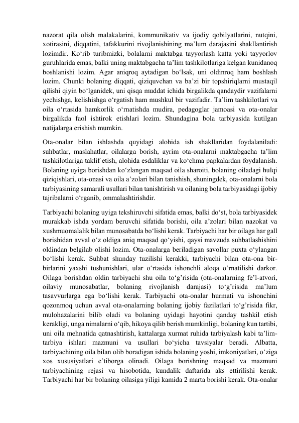  
 
nazorat qila olish malakalarini, kommunikativ va ijodiy qobilyatlarini, nutqini, 
xotirasini, diqqatini, tafakkurini rivojlanishining ma’lum darajasini shakllantirish 
lozimdir. Ko‘rib turibmizki, bolalarni maktabga tayyorlash katta yoki tayyorlov 
guruhlarida emas, balki uning maktabgacha ta’lim tashkilotlariga kelgan kunidanoq 
boshlanishi lozim. Agar aniqroq aytadigan bo‘lsak, uni oldinroq ham boshlash 
lozim. Chunki bolaning diqqati, qiziquvchan va ba’zi bir topshiriqlarni mustaqil 
qilishi qiyin bo‘lganidek, uni qisqa muddat ichida birgalikda qandaydir vazifalarni 
yechishga, kelishishga o‘rgatish ham mushkul bir vazifadir. Ta’lim tashkilotlari va 
oila o‘rtasida hamkorlik o‘rnatishda mudira, pedagoglar jamoasi va ota-onalar 
birgalikda faol ishtirok etishlari lozim. Shundagina bola tarbiyasida kutilgan 
natijalarga erishish mumkin. 
Ota-onalar bilan ishlashda quyidagi alohida ish shakllaridan foydalaniladi: 
suhbatlar, maslahatlar, oilalarga borish, ayrim ota-onalarni maktabgacha ta’lim 
tashkilotlariga taklif etish, alohida esdaliklar va ko‘chma papkalardan foydalanish. 
Bolaning uyiga borishdan ko‘zlangan maqsad oila sharoiti, bolaning oiladagi hulqi 
qiziqishlari, ota-onasi va oila a’zolari bilan tanishish, shuningdek, ota-onalarni bola 
tarbiyasining samarali usullari bilan tanishtirish va oilaning bola tarbiyasidagi ijobiy 
tajribalarni o‘rganib, ommalashtirishdir. 
Tarbiyachi bolaning uyiga tekshiruvchi sifatida emas, balki do‘st, bola tarbiyasidek 
murakkab ishda yordam beruvchi sifatida borishi, oila a’zolari bilan nazokat va 
xushmuomalalik bilan munosabatda bo‘lishi kerak. Tarbiyachi har bir oilaga har gall 
borishidan avval o‘z oldiga aniq maqsad qo‘yishi, qaysi mavzuda suhbatlashishini 
oldindan belgilab olishi lozim. Ota-onalarga beriladigan savollar puxta o‘ylangan 
bo‘lishi kerak. Suhbat shunday tuzilishi kerakki, tarbiyachi bilan ota-ona bir-
birlarini yaxshi tushunishlari, ular o‘rtasida ishonchli aloqa o‘rnatilishi darkor. 
Oilaga borishdan oldin tarbiyachi shu oila to‘g’risida (ota-onalarning fe’l-atvori, 
oilaviy 
munosabatlar, 
bolaning 
rivojlanish 
darajasi) 
to‘g’risida 
ma’lum 
tasavvurlarga ega bo‘lishi kerak. Tarbiyachi ota-onalar hurmati va ishonchini 
qozonmoq uchun avval ota-onalarning bolaning ijobiy fazilatlari to‘g’risida fikr, 
mulohazalarini bilib oladi va bolaning uyidagi hayotini qanday tashkil etish 
kerakligi, unga nimalarni o‘qib, hikoya qilib berish mumkinligi, bolaning kun tartibi, 
uni oila mehnatida qatnashtirish, kattalarga xurmat ruhida tarbiyalash kabi ta’lim-
tarbiya ishlari mazmuni va usullari bo‘yicha tavsiyalar beradi. Albatta, 
tarbiyachining oila bilan olib boradigan ishida bolaning yoshi, imkoniyatlari, o‘ziga 
xos xususiyatlari e’tiborga olinadi. Oilaga borishning maqsad va mazmuni 
tarbiyachining rejasi va hisobotida, kundalik daftarida aks ettirilishi kerak. 
Tarbiyachi har bir bolaning oilasiga yiligi kamida 2 marta borishi kerak. Ota-onalar 
