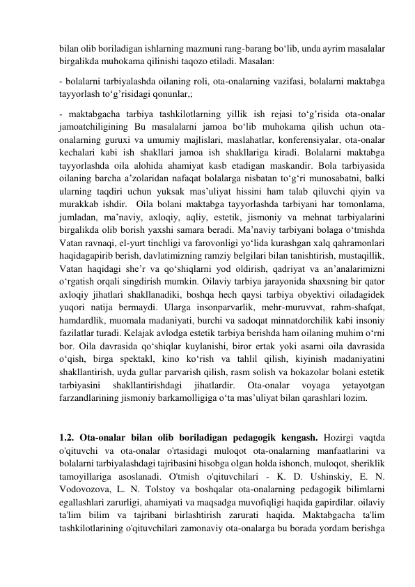  
 
bilan olib boriladigan ishlarning mazmuni rang-barang bo‘lib, unda ayrim masalalar 
birgalikda muhokama qilinishi taqozo etiladi. Masalan: 
- bolalarni tarbiyalashda oilaning roli, ota-onalarning vazifasi, bolalarni maktabga 
tayyorlash to‘g’risidagi qonunlar,; 
- maktabgacha tarbiya tashkilotlarning yillik ish rejasi to‘g’risida ota-onalar 
jamoatchiligining Bu masalalarni jamoa bo‘lib muhokama qilish uchun ota-
onalarning guruxi va umumiy majlislari, maslahatlar, konferensiyalar, ota-onalar 
kechalari kabi ish shakllari jamoa ish shakllariga kiradi. Bolalarni maktabga 
tayyorlashda oila alohida ahamiyat kasb etadigan maskandir. Bola tarbiyasida 
oilaning barcha a’zolaridan nafaqat bolalarga nisbatan to‘g‘ri munosabatni, balki 
ularning taqdiri uchun yuksak mas’uliyat hissini ham talab qiluvchi qiyin va 
murakkab ishdir.  Oila bolani maktabga tayyorlashda tarbiyani har tomonlama, 
jumladan, ma’naviy, axloqiy, aqliy, estetik, jismoniy va mehnat tarbiyalarini 
birgalikda olib borish yaxshi samara beradi. Ma’naviy tarbiyani bolaga o‘tmishda 
Vatan ravnaqi, el-yurt tinchligi va farovonligi yo‘lida kurashgan xalq qahramonlari 
haqidagapirib berish, davlatimizning ramziy belgilari bilan tanishtirish, mustaqillik, 
Vatan haqidagi she’r va qo‘shiqlarni yod oldirish, qadriyat va an’analarimizni 
o‘rgatish orqali singdirish mumkin. Oilaviy tarbiya jarayonida shaxsning bir qator 
axloqiy jihatlari shakllanadiki, boshqa hech qaysi tarbiya obyektivi oiladagidek 
yuqori natija bermaydi. Ularga insonparvarlik, mehr-muruvvat, rahm-shafqat, 
hamdardlik, muomala madaniyati, burchi va sadoqat minnatdorchilik kabi insoniy 
fazilatlar turadi. Kelajak avlodga estetik tarbiya berishda ham oilaning muhim o‘rni 
bor. Oila davrasida qo‘shiqlar kuylanishi, biror ertak yoki asarni oila davrasida 
o‘qish, birga spektakl, kino ko‘rish va tahlil qilish, kiyinish madaniyatini 
shakllantirish, uyda gullar parvarish qilish, rasm solish va hokazolar bolani estetik 
tarbiyasini 
shakllantirishdagi 
jihatlardir. 
Ota-onalar 
voyaga 
yetayotgan 
farzandlarining jismoniy barkamolligiga o‘ta mas’uliyat bilan qarashlari lozim. 
 
1.2. Ota-onalar bilan olib boriladigan pedagogik kengash. Hozirgi vaqtda 
o'qituvchi va ota-onalar o'rtasidagi muloqot ota-onalarning manfaatlarini va 
bolalarni tarbiyalashdagi tajribasini hisobga olgan holda ishonch, muloqot, sheriklik 
tamoyillariga asoslanadi. O'tmish o'qituvchilari - K. D. Ushinskiy, E. N. 
Vodovozova, L. N. Tolstoy va boshqalar ota-onalarning pedagogik bilimlarni 
egallashlari zarurligi, ahamiyati va maqsadga muvofiqligi haqida gapirdilar. oilaviy 
ta'lim bilim va tajribani birlashtirish zarurati haqida. Maktabgacha ta'lim 
tashkilotlarining o'qituvchilari zamonaviy ota-onalarga bu borada yordam berishga 
