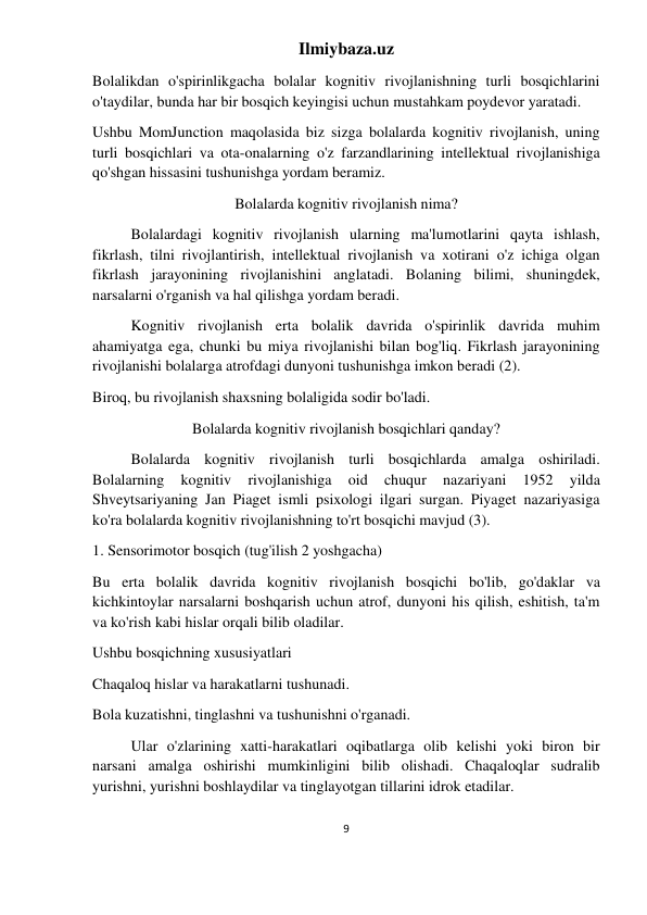 Ilmiybaza.uz 
9 
 
Bolalikdan o'spirinlikgacha bolalar kognitiv rivojlanishning turli bosqichlarini 
o'taydilar, bunda har bir bosqich keyingisi uchun mustahkam poydevor yaratadi. 
Ushbu MomJunction maqolasida biz sizga bolalarda kognitiv rivojlanish, uning 
turli bosqichlari va ota-onalarning o'z farzandlarining intellektual rivojlanishiga 
qo'shgan hissasini tushunishga yordam beramiz. 
Bolalarda kognitiv rivojlanish nima? 
Bolalardagi kognitiv rivojlanish ularning ma'lumotlarini qayta ishlash, 
fikrlash, tilni rivojlantirish, intellektual rivojlanish va xotirani o'z ichiga olgan 
fikrlash jarayonining rivojlanishini anglatadi. Bolaning bilimi, shuningdek, 
narsalarni o'rganish va hal qilishga yordam beradi. 
Kognitiv rivojlanish erta bolalik davrida o'spirinlik davrida muhim 
ahamiyatga ega, chunki bu miya rivojlanishi bilan bog'liq. Fikrlash jarayonining 
rivojlanishi bolalarga atrofdagi dunyoni tushunishga imkon beradi (2). 
Biroq, bu rivojlanish shaxsning bolaligida sodir bo'ladi. 
Bolalarda kognitiv rivojlanish bosqichlari qanday? 
Bolalarda kognitiv rivojlanish turli bosqichlarda amalga oshiriladi. 
Bolalarning 
kognitiv 
rivojlanishiga 
oid 
chuqur 
nazariyani 
1952 
yilda 
Shveytsariyaning Jan Piaget ismli psixologi ilgari surgan. Piyaget nazariyasiga 
ko'ra bolalarda kognitiv rivojlanishning to'rt bosqichi mavjud (3). 
1. Sensorimotor bosqich (tug'ilish 2 yoshgacha) 
Bu erta bolalik davrida kognitiv rivojlanish bosqichi bo'lib, go'daklar va 
kichkintoylar narsalarni boshqarish uchun atrof, dunyoni his qilish, eshitish, ta'm 
va ko'rish kabi hislar orqali bilib oladilar. 
Ushbu bosqichning xususiyatlari 
Chaqaloq hislar va harakatlarni tushunadi. 
Bola kuzatishni, tinglashni va tushunishni o'rganadi. 
Ular o'zlarining xatti-harakatlari oqibatlarga olib kelishi yoki biron bir 
narsani amalga oshirishi mumkinligini bilib olishadi. Chaqaloqlar sudralib 
yurishni, yurishni boshlaydilar va tinglayotgan tillarini idrok etadilar. 
