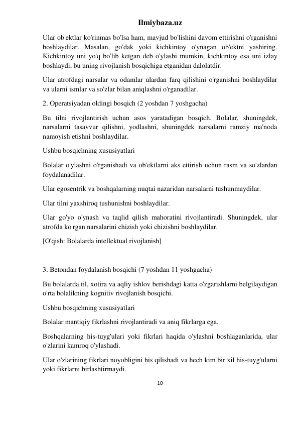 Ilmiybaza.uz 
10 
 
Ular ob'ektlar ko'rinmas bo'lsa ham, mavjud bo'lishini davom ettirishni o'rganishni 
boshlaydilar. Masalan, go'dak yoki kichkintoy o'ynagan ob'ektni yashiring. 
Kichkintoy uni yo'q bo'lib ketgan deb o'ylashi mumkin, kichkintoy esa uni izlay 
boshlaydi, bu uning rivojlanish bosqichiga etganidan dalolatdir. 
Ular atrofdagi narsalar va odamlar ulardan farq qilishini o'rganishni boshlaydilar 
va ularni ismlar va so'zlar bilan aniqlashni o'rganadilar. 
2. Operatsiyadan oldingi bosqich (2 yoshdan 7 yoshgacha) 
Bu tilni rivojlantirish uchun asos yaratadigan bosqich. Bolalar, shuningdek, 
narsalarni tasavvur qilishni, yodlashni, shuningdek narsalarni ramziy ma'noda 
namoyish etishni boshlaydilar. 
Ushbu bosqichning xususiyatlari 
Bolalar o'ylashni o'rganishadi va ob'ektlarni aks ettirish uchun rasm va so'zlardan 
foydalanadilar. 
Ular egosentrik va boshqalarning nuqtai nazaridan narsalarni tushunmaydilar. 
Ular tilni yaxshiroq tushunishni boshlaydilar. 
Ular go'yo o'ynash va taqlid qilish mahoratini rivojlantiradi. Shuningdek, ular 
atrofda ko'rgan narsalarini chizish yoki chizishni boshlaydilar. 
[O'qish: Bolalarda intellektual rivojlanish] 
 
3. Betondan foydalanish bosqichi (7 yoshdan 11 yoshgacha) 
Bu bolalarda til, xotira va aqliy ishlov berishdagi katta o'zgarishlarni belgilaydigan 
o'rta bolalikning kognitiv rivojlanish bosqichi. 
Ushbu bosqichning xususiyatlari 
Bolalar mantiqiy fikrlashni rivojlantiradi va aniq fikrlarga ega. 
Boshqalarning his-tuyg'ulari yoki fikrlari haqida o'ylashni boshlaganlarida, ular 
o'zlarini kamroq o'ylashadi. 
Ular o'zlarining fikrlari noyobligini his qilishadi va hech kim bir xil his-tuyg'ularni 
yoki fikrlarni birlashtirmaydi. 
