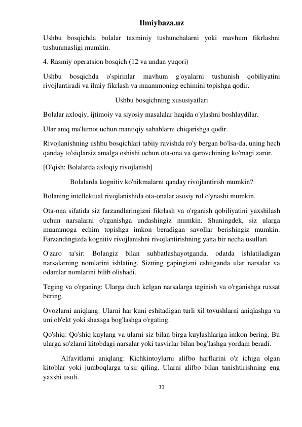 Ilmiybaza.uz 
11 
 
Ushbu bosqichda bolalar taxminiy tushunchalarni yoki mavhum fikrlashni 
tushunmasligi mumkin. 
4. Rasmiy operatsion bosqich (12 va undan yuqori) 
Ushbu 
bosqichda 
o'spirinlar 
mavhum 
g'oyalarni 
tushunish 
qobiliyatini 
rivojlantiradi va ilmiy fikrlash va muammoning echimini topishga qodir. 
Ushbu bosqichning xususiyatlari 
Bolalar axloqiy, ijtimoiy va siyosiy masalalar haqida o'ylashni boshlaydilar. 
Ular aniq ma'lumot uchun mantiqiy sabablarni chiqarishga qodir. 
Rivojlanishning ushbu bosqichlari tabiiy ravishda ro'y bergan bo'lsa-da, uning hech 
qanday to'siqlarsiz amalga oshishi uchun ota-ona va qarovchining ko'magi zarur. 
[O'qish: Bolalarda axloqiy rivojlanish] 
Bolalarda kognitiv ko'nikmalarni qanday rivojlantirish mumkin? 
Bolaning intellektual rivojlanishida ota-onalar asosiy rol o'ynashi mumkin. 
Ota-ona sifatida siz farzandlaringizni fikrlash va o'rganish qobiliyatini yaxshilash 
uchun narsalarni o'rganishga undashingiz mumkin. Shuningdek, siz ularga 
muammoga echim topishga imkon beradigan savollar berishingiz mumkin. 
Farzandingizda kognitiv rivojlanishni rivojlantirishning yana bir necha usullari. 
O'zaro 
ta'sir: 
Bolangiz 
bilan 
suhbatlashayotganda, odatda 
ishlatiladigan 
narsalarning nomlarini ishlating. Sizning gapingizni eshitganda ular narsalar va 
odamlar nomlarini bilib olishadi. 
Teging va o'rganing: Ularga duch kelgan narsalarga teginish va o'rganishga ruxsat 
bering. 
Ovozlarni aniqlang: Ularni har kuni eshitadigan turli xil tovushlarni aniqlashga va 
uni ob'ekt yoki shaxsga bog'lashga o'rgating. 
Qo'shiq: Qo'shiq kuylang va ularni siz bilan birga kuylashlariga imkon bering. Bu 
ularga so'zlarni kitobdagi narsalar yoki tasvirlar bilan bog'lashga yordam beradi. 
Alfavitlarni aniqlang: Kichkintoylarni alifbo harflarini o'z ichiga olgan 
kitoblar yoki jumboqlarga ta'sir qiling. Ularni alifbo bilan tanishtirishning eng 
yaxshi usuli. 
