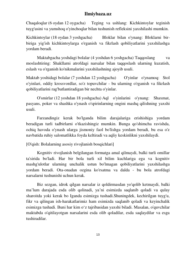 Ilmiybaza.uz 
13 
 
Chaqaloqlar (6 oydan 12 oygacha) 
Teging va ushlang: Kichkintoylar teginish 
tuyg'usini va yumshoq o'yinchoqlar bilan tushunish refleksini yaxshilashi mumkin. 
Kichkintoylar (18 oydan 3 yoshgacha) 
Bloklar bilan o'ynang: Bloklarni bir-
biriga yig'ish kichkintoylarga o'rganish va fikrlash qobiliyatlarini yaxshilashga 
yordam beradi. 
Maktabgacha yoshdagi bolalar (4 yoshdan 6 yoshgacha) Taqqoslang 
va 
moslashtiring: Shakllarni atrofdagi narsalar bilan taqqoslash ularning kuzatish, 
eslash va o'rganish ko'nikmalarini yaxshilashning ajoyib usuli. 
Maktab yoshidagi bolalar (7 yoshdan 12 yoshgacha) 
O'yinlar o'ynamoq: Stol 
o'yinlari, oddiy krossvordlar, so'z topuvchilar - bu ularning o'rganish va fikrlash 
qobiliyatlarini rag'batlantiradigan bir nechta o'yinlar. 
O'smirlar (12 yoshdan 18 yoshgacha) Aql o'yinlarini o'ynang: Shaxmat, 
pasyans, poker va shashka o'ynash o'spirinlarning ongini mashq qilishning yaxshi 
usuli. 
Farzandingiz kerak bo'lganda bilim darajalariga erishishiga yordam 
beradigan turli tadbirlarni o'tkazishingiz mumkin. Bunga qo'shimcha ravishda, 
ochiq havoda o'ynash ularga jismoniy faol bo'lishga yordam beradi, bu esa o'z 
navbatida ruhiy salomatlikka foyda keltiradi va aqliy keskinlikni yaxshilaydi. 
[O'qish: Bolalarning asosiy rivojlanish bosqichlari] 
Kognitiv rivojlanish belgilangan formatga amal qilmaydi, balki turli omillar 
ta'sirida bo'ladi. Har bir bola turli xil bilim kuchlariga ega va kognitiv 
mashg'ulotlar ularning unchalik ustun bo'lmagan qobiliyatlarini yaxshilashga 
yordam beradi. Ota-onadan ozgina ko'rsatma va dalda - bu bola atrofdagi 
narsalarni tushunishi uchun kerak. 
Biz sezgan, idrok qilgan narsalar iz qoldirmasdan yo'qolib ketmaydi, balki 
ma’lum darajada esda olib qolinadi, ya’ni esimizda saqlanib qoladi va qulay 
sharoitda yoki kerak bo Iganda esimizga tushadi.Shuningdek, kechirilgan tuyg'u, 
fikr va qilingan ish-harakatlarimiz ham esimizda saqlanib qoladi va keyinchalik 
esimizga tushadi. Buni har kim o‘z tajribasidan yaxshi biladi. Masalan, o'quvchilar 
maktabda o'qitilayotgan narsalarini esda olib qoladilar, esda saqlaydilar va esga 
tushiradilar. 
