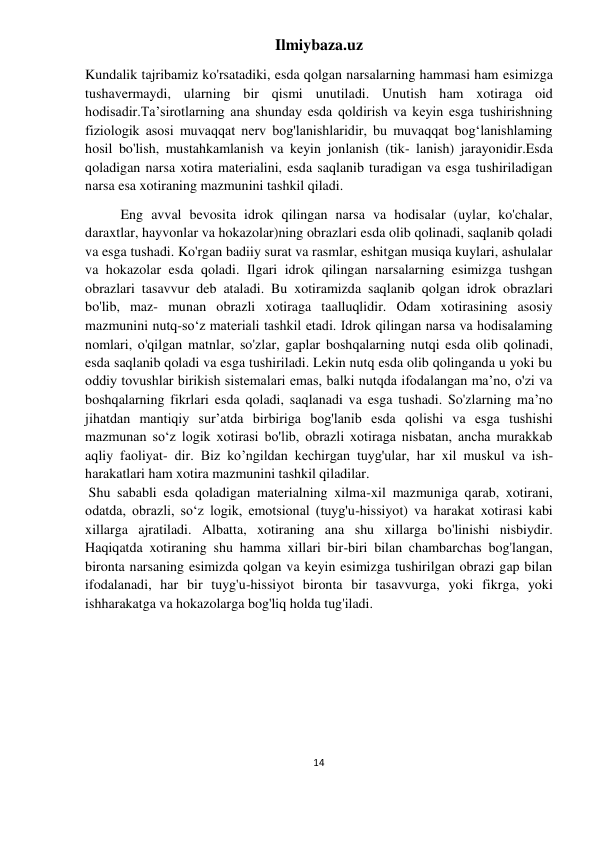 Ilmiybaza.uz 
14 
 
Kundalik tajribamiz ko'rsatadiki, esda qolgan narsalarning hammasi ham esimizga 
tushavermaydi, ularning bir qismi unutiladi. Unutish ham xotiraga oid 
hodisadir.Ta’sirotlarning ana shunday esda qoldirish va keyin esga tushirishning 
fiziologik asosi muvaqqat nerv bog'lanishlaridir, bu muvaqqat bog‘lanishlaming 
hosil bo'lish, mustahkamlanish va keyin jonlanish (tik- lanish) jarayonidir.Esda 
qoladigan narsa xotira materialini, esda saqlanib turadigan va esga tushiriladigan 
narsa esa xotiraning mazmunini tashkil qiladi. 
Eng avval bevosita idrok qilingan narsa va hodisalar (uylar, ko'chalar, 
daraxtlar, hayvonlar va hokazolar)ning obrazlari esda olib qolinadi, saqlanib qoladi 
va esga tushadi. Ko'rgan badiiy surat va rasmlar, eshitgan musiqa kuylari, ashulalar 
va hokazolar esda qoladi. Ilgari idrok qilingan narsalarning esimizga tushgan 
obrazlari tasavvur deb ataladi. Bu xotiramizda saqlanib qolgan idrok obrazlari 
bo'lib, maz- munan obrazli xotiraga taalluqlidir. Odam xotirasining asosiy 
mazmunini nutq-so‘z materiali tashkil etadi. Idrok qilingan narsa va hodisalaming 
nomlari, o'qilgan matnlar, so'zlar, gaplar boshqalarning nutqi esda olib qolinadi, 
esda saqlanib qoladi va esga tushiriladi. Lekin nutq esda olib qolinganda u yoki bu 
oddiy tovushlar birikish sistemalari emas, balki nutqda ifodalangan ma’no, o'zi va 
boshqalarning fikrlari esda qoladi, saqlanadi va esga tushadi. So'zlarning ma’no 
jihatdan mantiqiy sur’atda birbiriga bog'lanib esda qolishi va esga tushishi 
mazmunan so‘z logik xotirasi bo'lib, obrazli xotiraga nisbatan, ancha murakkab 
aqliy faoliyat- dir. Biz ko’ngildan kechirgan tuyg'ular, har xil muskul va ish-
harakatlari ham xotira mazmunini tashkil qiladilar. 
 Shu sababli esda qoladigan materialning xilma-xil mazmuniga qarab, xotirani, 
odatda, obrazli, so‘z logik, emotsional (tuyg'u-hissiyot) va harakat xotirasi kabi 
xillarga ajratiladi. Albatta, xotiraning ana shu xillarga bo'linishi nisbiydir. 
Haqiqatda xotiraning shu hamma xillari bir-biri bilan chambarchas bog'langan, 
bironta narsaning esimizda qolgan va keyin esimizga tushirilgan obrazi gap bilan 
ifodalanadi, har bir tuyg'u-hissiyot bironta bir tasavvurga, yoki fikrga, yoki 
ishharakatga va hokazolarga bog'liq holda tug'iladi. 
 
 
 
 
 
