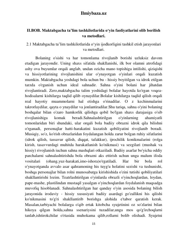 Ilmiybaza.uz 
15 
 
 
II.BOB. Maktabgacha taʼlim tashkilotlarida oʻyin faoliyatlarini olib borilish 
va metodlari. 
2.1 Maktabgacha taʼlim tashkilotlarida oʻyin ijodkorligini tashkil etish jarayonlari 
va metodlari. 
Bolaning o'sishi va har tomonlama rivojlanib borishi uzluksiz davom 
etadigan jarayondir. Uning shaxs sifatida shakllanishi, ilk bor olamni atrofidagi 
ashy ova buyumlar orqali anglab, undan ozicha mano topishiga intilishi, qiziqishi 
va hissiyotlarining rivojlanishini ular o'ynayotgan o'yinlari orqali kuzatish 
mumkin. Maktabgacha yoshdagi bola uchun bu - hissiy boyitilgan va idrok etilgan 
tarzda o'rganish uchun ideal sahnadir. Sahna o'yini bolani har jihatdan 
rivojlantiradi. Zero,maktabgacha talim yoshidagi bolalar hayotda ko'rgan voqea-
hodisalarni kishilarga taqlid qilib oynaydilar.Bolalar kishilarga taqlid qilish orqali 
real hayotiy muammolarni hal etishga o'rinadilar. O z kechinmalarini 
takrorlaydilar, qayta o ynaydilar va jonlantiradilar.Shu tariqa, sahna o'yini bolaning 
boshqalar bilan o'zaro hamkorlik qilishga qobil bo'lgan shaxs darajasiga o'sib 
rivojlanishiga 
komak 
beradi.Sahnalashtirilgan 
o'yinlarning 
ahamiyatli 
tomonlaridan biri shundaki, ular orqali bola badiiy obrazni idrok qila bilishni 
o'rganadi, personajlar hatti-harakatini kuzatish qobiliyatini rivojlanib boradi. 
Musiqiy, so'z, ko'rish obrazlaridan foydalangan holda zarur bolgan ruhiy sifatlarini 
(idrok qilish, tassavur qilish, diqqat, tafakkur), ijrochilik konikmalarini (rolga 
kirish, tasavvurdagi muhitda harakatlanish ko'nikmasi) va sezgilari (mushak va 
hissiy) rivojlanish iuchun sahna mashqlari otkaziladi. Badiiy asarlar bo'yicha oddiy 
parchalarni sahnalashtirishda bola obrazni aks ettirish uchun unga malum ifoda 
vositalari 
(ohang,yuz-harakati,imo-ishora)o'rgatiladi. 
Har 
bir 
bola 
rol 
o'ynayotganda avvalo asar qahramoning his tuyg'u holatini sezishi va tushunishi, 
boshqa personajlar bilan rolni munosabatga kirishishida o'zini tutishi qobiliyatilari 
shakllantirishi lozim. Teatrlashtirilgan o'yinlarda obrazli o'yinchoqlardan, loydan, 
pape-mashe, plastilindan mustaqil yasalgan o'yinchoqlardan foydalanish maqsadga 
muvofiq hisoblanadi. Sahnalashtirilgan har qanday o'yin asosida bolaning bilish 
jarayonida irodaviy - hissiy xususiyati badiiy asardagi go'zallikni his qilishi 
ko'nikmasini to'g'ri shakllantirib borishga alohida e'tabor qaratish kerak. 
Masalan,tarbiyachi bolalarga o'qib ertak kitobcha syujetinini oz so'zlarini bilan 
hikoya qilgan holda,sahna ssenariysini tuzadilar,unga mos qo'g'irchoqlarni 
tanlab,ishtirokchilar o'rtasida muhokama qilib,rollarni bolib olishadi. Syujetni 
