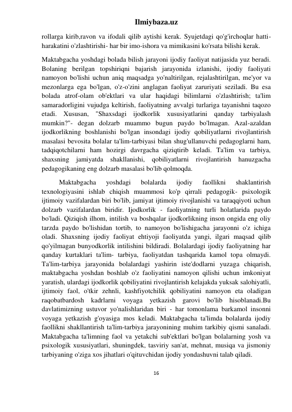 Ilmiybaza.uz 
16 
 
rollarga kirib,ravon va ifodali qilib aytishi kerak. Syujetdagi qo'g'irchoqlar hatti-
harakatini o'zlashtirishi- har bir imo-ishora va mimikasini ko'rsata bilishi kerak. 
Maktabgacha yoshdagi bolada bilish jarayoni ijodiy faoliyat natijasida yuz beradi. 
Bolaning berilgan topshiriqni bajarish jarayonida izlanishi, ijodiy faoliyati 
namoyon bo'lishi uchun aniq maqsadga yo'naltirilgan, rejalashtirilgan, me'yor va 
mezonlarga ega bo'lgan, o'z-o'zini anglagan faoliyat zaruriyati seziladi. Bu esa 
bolada atrof-olam ob'ektlari va ular haqidagi bilimlarni o'zlashtirish; ta'lim 
samaradorligini vujudga keltirish, faoliyatning avvalgi turlariga tayanishni taqozo 
etadi. Xususan, "Shaxsdagi ijodkorlik xususiyatlarini qanday tarbiyalash 
mumkin?"- degan dolzarb muammo bugun paydo bo'lmagan. Azal-azaldan 
ijodkorlikning boshlanishi bo'lgan insondagi ijodiy qobiliyatlarni rivojlantirish 
masalasi bevosita bolalar ta'lim-tarbiyasi bilan shug'ullanuvchi pedagoglarni ham, 
tadqiqotchilarni ham hozirgi davrgacha qiziqtirib keladi. Ta'lim va tarbiya, 
shaxsning jamiyatda shakllanishi, qobiliyatlarni rivojlantirish hanuzgacha 
pedagogikaning eng dolzarb masalasi bo'lib qolmoqda. 
Maktabgacha 
yoshdagi 
bolalarda 
ijodiy 
faollikni 
shaklantirish 
texnologiyasini ishlab chiqish muammosi ko'p qirrali pedagogik- psixologik 
ijtimoiy vazifalardan biri bo'lib, jamiyat ijtimoiy rivojlanishi va taraqqiyoti uchun 
dolzarb vazifalardan biridir. Ijodkorlik - faoliyatning turli holatlarida paydo 
bo'ladi. Qiziqish ilhom, intilish va boshqalar ijodkorlikning inson ongida eng oliy 
tarzda paydo bo'lishidan tortib, to namoyon bo'lishigacha jarayonni o'z ichiga 
oladi. Shaxsning ijodiy faoliyat ehtiyoji faoliyatda yangi, ilgari maqsad qilib 
qo'yilmagan bunyodkorlik intilishini bildiradi. Bolalardagi ijodiy faoliyatning har 
qanday kurtaklari ta'lim- tarbiya, faoliyatdan tashqarida kamol topa olmaydi. 
Ta'lim-tarbiya jarayonida bolalardagi yashirin iste'dodlarni yuzaga chiqarish, 
maktabgacha yoshdan boshlab o'z faoliyatini namoyon qilishi uchun imkoniyat 
yaratish, ulardagi ijodkorlik qobiliyatini rivojlantirish kelajakda yuksak salohiyatli, 
ijtimoiy faol, o'tkir zehnli, kashfiyotchilik qobiliyatini namoyon eta oladigan 
raqobatbardosh kadrlarni voyaga yetkazish garovi bo'lib hisoblanadi.Bu 
davlatimizning ustuvor yo'nalishlaridan biri - har tomonlama barkamol insonni 
voyaga yetkazish g'oyasiga mos keladi. Maktabgacha ta'limda bolalarda ijodiy 
faollikni shakllantirish ta'lim-tarbiya jarayonining muhim tarkibiy qismi sanaladi. 
Maktabgacha ta'limning faol va yetakchi sub'ektlari bo'lgan bolalarning yosh va 
psixologik xususiyatlari, shuningdek, tasviriy san'at, mehnat, musiqa va jismoniy 
tarbiyaning o'ziga xos jihatlari o'qituvchidan ijodiy yondashuvni talab qiladi. 
