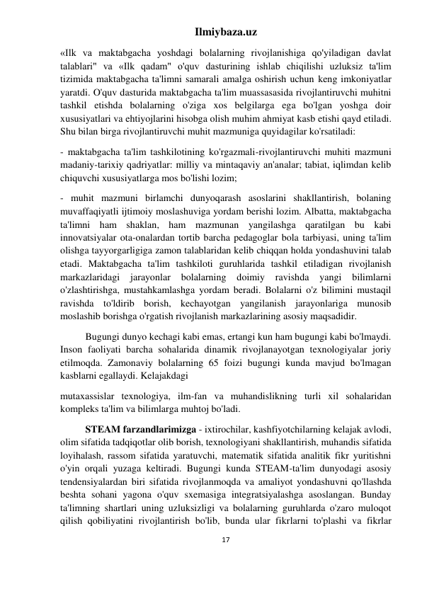 Ilmiybaza.uz 
17 
 
«Ilk va maktabgacha yoshdagi bolalarning rivojlanishiga qo'yiladigan davlat 
talablari" va «Ilk qadam" o'quv dasturining ishlab chiqilishi uzluksiz ta'lim 
tizimida maktabgacha ta'limni samarali amalga oshirish uchun keng imkoniyatlar 
yaratdi. O'quv dasturida maktabgacha ta'lim muassasasida rivojlantiruvchi muhitni 
tashkil etishda bolalarning o'ziga xos belgilarga ega bo'lgan yoshga doir 
xususiyatlari va ehtiyojlarini hisobga olish muhim ahmiyat kasb etishi qayd etiladi. 
Shu bilan birga rivojlantiruvchi muhit mazmuniga quyidagilar ko'rsatiladi: 
- maktabgacha ta'lim tashkilotining ko'rgazmali-rivojlantiruvchi muhiti mazmuni 
madaniy-tarixiy qadriyatlar: milliy va mintaqaviy an'analar; tabiat, iqlimdan kelib 
chiquvchi xususiyatlarga mos bo'lishi lozim; 
- muhit mazmuni birlamchi dunyoqarash asoslarini shakllantirish, bolaning 
muvaffaqiyatli ijtimoiy moslashuviga yordam berishi lozim. Albatta, maktabgacha 
ta'limni ham shaklan, ham mazmunan yangilashga qaratilgan bu kabi 
innovatsiyalar ota-onalardan tortib barcha pedagoglar bola tarbiyasi, uning ta'lim 
olishga tayyorgarligiga zamon talablaridan kelib chiqqan holda yondashuvini talab 
etadi. Maktabgacha ta'lim tashkiloti guruhlarida tashkil etiladigan rivojlanish 
markazlaridagi 
jarayonlar 
bolalarning 
doimiy 
ravishda 
yangi 
bilimlarni 
o'zlashtirishga, mustahkamlashga yordam beradi. Bolalarni o'z bilimini mustaqil 
ravishda to'ldirib borish, kechayotgan yangilanish jarayonlariga munosib 
moslashib borishga o'rgatish rivojlanish markazlarining asosiy maqsadidir. 
Bugungi dunyo kechagi kabi emas, ertangi kun ham bugungi kabi bo'lmaydi. 
Inson faoliyati barcha sohalarida dinamik rivojlanayotgan texnologiyalar joriy 
etilmoqda. Zamonaviy bolalarning 65 foizi bugungi kunda mavjud bo'lmagan 
kasblarni egallaydi. Kelajakdagi 
mutaxassislar texnologiya, ilm-fan va muhandislikning turli xil sohalaridan 
kompleks ta'lim va bilimlarga muhtoj bo'ladi. 
STEAM farzandlarimizga - ixtirochilar, kashfiyotchilarning kelajak avlodi, 
olim sifatida tadqiqotlar olib borish, texnologiyani shakllantirish, muhandis sifatida 
loyihalash, rassom sifatida yaratuvchi, matematik sifatida analitik fikr yuritishni 
o'yin orqali yuzaga keltiradi. Bugungi kunda STEAM-ta'lim dunyodagi asosiy 
tendensiyalardan biri sifatida rivojlanmoqda va amaliyot yondashuvni qo'llashda 
beshta sohani yagona o'quv sxemasiga integratsiyalashga asoslangan. Bunday 
ta'limning shartlari uning uzluksizligi va bolalarning guruhlarda o'zaro muloqot 
qilish qobiliyatini rivojlantirish bo'lib, bunda ular fikrlarni to'plashi va fikrlar 
