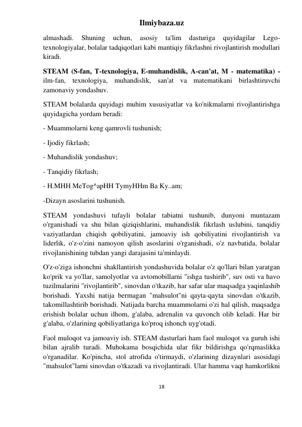 Ilmiybaza.uz 
18 
 
almashadi. 
Shuning 
uchun, 
asosiy 
ta'lim 
dasturiga 
quyidagilar 
Lego- 
texnologiyalar, bolalar tadqiqotlari kabi mantiqiy fikrlashni rivojlantirish modullari 
kiradi. 
STEAM (S-fan, T-texnologiya, E-muhandislik, A-can'at, M - matematika) - 
ilm-fan, texnologiya, muhandislik, san'at va matematikani birlashtiruvchi 
zamonaviy yondashuv. 
STEAM bolalarda quyidagi muhim xususiyatlar va ko'nikmalarni rivojlantirishga 
quyidagicha yordam beradi: 
- Muammolarni keng qamrovli tushunish; 
- Ijodiy fikrlash; 
- Muhandislik yondashuv; 
- Tanqidiy fikrlash; 
- H.MHH MeTog^apHH TymyHHm Ba Ky..am; 
-Dizayn asoslarini tushunish. 
STEAM yondashuvi tufayli bolalar tabiatni tushunib, dunyoni muntazam 
o'rganishadi va shu bilan qiziqishlarini, muhandislik fikrlash uslubini, tanqidiy 
vaziyatlardan chiqish qobiliyatini, jamoaviy ish qobiliyatini rivojlantirish va 
liderlik, o'z-o'zini namoyon qilish asoslarini o'rganishadi, o'z navbatida, bolalar 
rivojlanishining tubdan yangi darajasini ta'minlaydi. 
O'z-o'ziga ishonchni shakllantirish yondashuvida bolalar o'z qo'llari bilan yaratgan 
ko'prik va yo'llar, samolyotlar va avtomobillarni "ishga tushirib", suv osti va havo 
tuzilmalarini "rivojlantirib", sinovdan o'tkazib, har safar ular maqsadga yaqinlashib 
borishadi. Yaxshi natija bermagan "mahsulot"ni qayta-qayta sinovdan o'tkazib, 
takomillashtirib borishadi. Natijada barcha muammolarni o'zi hal qilish, maqsadga 
erishish bolalar uchun ilhom, g'alaba, adrenalin va quvonch olib keladi. Har bir 
g'alaba, o'zlarining qobiliyatlariga ko'proq ishonch uyg'otadi. 
Faol muloqot va jamoaviy ish. STEAM dasturlari ham faol muloqot va guruh ishi 
bilan ajralib turadi. Muhokama bosqichida ular fikr bildirishga qo'rqmaslikka 
o'rganadilar. Ko'pincha, stol atrofida o'tirmaydi, o'zlarining dizaynlari asosidagi 
"mahsulot"larni sinovdan o'tkazadi va rivojlantiradi. Ular hamma vaqt hamkorlikni 
