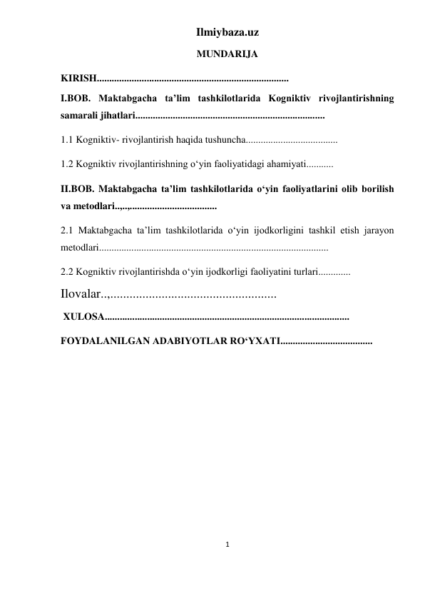 Ilmiybaza.uz 
1 
 
MUNDARIJA 
KIRISH............................................................................. 
I.BOB. Maktabgacha taʼlim tashkilotlarida Kogniktiv rivojlantirishning 
samarali jihatlari............................................................................ 
1.1 Kogniktiv- rivojlantirish haqida tushuncha..................................... 
1.2 Kogniktiv rivojlantirishning oʻyin faoliyatidagi ahamiyati........... 
II.BOB. Maktabgacha taʼlim tashkilotlarida oʻyin faoliyatlarini olib borilish 
va metodlari..,..,................................... 
2.1 Maktabgacha taʼlim tashkilotlarida oʻyin ijodkorligini tashkil etish jarayon 
metodlari............................................................................................ 
2.2 Kogniktiv rivojlantirishda oʻyin ijodkorligi faoliyatini turlari.............  
Ilovalar..,.................................................... 
 XULOSA.................................................................................................. 
FOYDALANILGAN ADABIYOTLAR RO‘YXATI..................................... 
 
 
 
 
 
 
 
 
 
 
