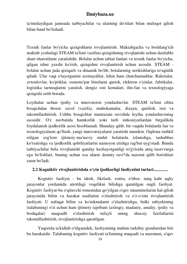 Ilmiybaza.uz 
19 
 
ta'minlaydigan jamoada tarbiyachilar va ularning do'stlari bilan muloqot qilish 
bilan band bo'lishadi. 
 
Texnik fanlar bo'yicha qiziqishlarni rivojlantirish. Maktabgacha va boshlang'ich 
maktab yoshidagi STEAM ta'limi vazifasi qiziqishning rivojlanishi uchun dastlabki 
shart-sharoitlarni yaratishdir. Bolalar uchun tabiat fanlari va texnik fanlar bo'yicha, 
qilgan ishni yaxshi ko'rish, qiziqishni rivojlantirish uchun asosdir. STEAM - 
bolalar uchun juda qiziqarli va dinamik bo'lib, bolalarning zerikishlariga to'sqinlik 
qiladi. Ular vaqt o'tayotganini sezmaydilar, lekin ham charchamadilar. Raketalar, 
avtoulovlar, ko'priklar, osmono'par binolarni qurish, elektron o'yinlar, fabrikalar, 
logistika tarmoqlarini yaratish, dengiz osti kemalari, ilm-fan va texnologiyaga 
qiziqishi ortib borada. 
Loyihalar uchun ijodiy va innovatsion yondashuvlar. STEAM ta'limi oltita 
bosqichdan iborat: savol (vazifa), muhokamalar, dizayn, qurilish, test va 
takomillashtirish. Ushbu bosqichlar muntazam ravishda loyiha yondashuvining 
asosidir. O'z navbatida hamkorlik yoki turli imkoniyatlardan birgalikda 
foydalanish ijodkorlik asosi hisoblanadi. Shunday qilib, bir vaqtda bolalarda fan va 
texnologiyalarni qo'llash, yangi innovatsiyalarni yaratishi mumkin. Oqilona tashkil 
etilgan sog'lom ijtimoiy-ma'naviy muhit bolalarda izlanishga, tashabbus 
ko'rsatishga va ijodkorlik qobiliyatlarini namoyon etishga rag'bat uyg'otadi. Bunda 
tarbiyachilar bola rivojlanishi qanday kechayotganligi to'g'risida aniq tasavvurga 
ega bo'lishlari, buning uchun esa ularni doimiy ravi^da nazorat qilib borishlari 
zarur bo'ladi. 
2.2 Kogniktiv rivojlantirishda oʻyin ijodkorligi faoliyatini turlari............. 
Kognitiv faoliyat - bu idrok, fikrlash, xotira, e'tibor, nutq kabi aqliy 
jarayonlar yordamida atrofdagi voqelikni bilishga qaratilgan ongli faoliyat. 
Kognitiv faoliyat-bu o'qituvchi tomonidan qo'yilgan o'quv muammolarini hal qilish 
jarayonida bilim va harakat usullarini o'zlashtirish va o'z-o'zini rivojlantirish 
faoliyati. U nafaqat bilim va ko'nikmalarni o'zlashtirishga, balki subyektning 
(talabaning) o'zi uchun ham ijtimoiy tajribani (axloqiy, madaniy, amaliy, ijodiy va 
boshqalar) 
maqsadli 
o'zlashtirish 
tufayli 
uning 
shaxsiy 
fazilatlarini 
takomillashtirish, rivojlantirishga qaratilgan. 
Yuqorida ta'kidlab o'tilganidek, faoliyatning muhim tarkibiy qismlaridan biri 
bu harakatdir. Talabaning kognitiv faoliyati ta'limning maqsadi va mazmuni, o'quv 
