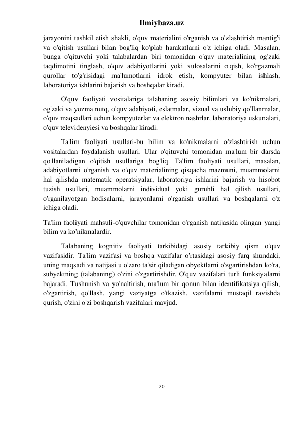 Ilmiybaza.uz 
20 
 
jarayonini tashkil etish shakli, o'quv materialini o'rganish va o'zlashtirish mantig'i 
va o'qitish usullari bilan bog'liq ko'plab harakatlarni o'z ichiga oladi. Masalan, 
bunga o'qituvchi yoki talabalardan biri tomonidan o'quv materialining og'zaki 
taqdimotini tinglash, o'quv adabiyotlarini yoki xulosalarini o'qish, ko'rgazmali 
qurollar to'g'risidagi ma'lumotlarni idrok etish, kompyuter bilan ishlash, 
laboratoriya ishlarini bajarish va boshqalar kiradi. 
O'quv faoliyati vositalariga talabaning asosiy bilimlari va ko'nikmalari, 
og'zaki va yozma nutq, o'quv adabiyoti, eslatmalar, vizual va uslubiy qo'llanmalar, 
o'quv maqsadlari uchun kompyuterlar va elektron nashrlar, laboratoriya uskunalari, 
o'quv televidenyiesi va boshqalar kiradi. 
Ta'lim faoliyati usullari-bu bilim va ko'nikmalarni o'zlashtirish uchun 
vositalardan foydalanish usullari. Ular o'qituvchi tomonidan ma'lum bir darsda 
qo'llaniladigan o'qitish usullariga bog'liq. Ta'lim faoliyati usullari, masalan, 
adabiyotlarni o'rganish va o'quv materialining qisqacha mazmuni, muammolarni 
hal qilishda matematik operatsiyalar, laboratoriya ishlarini bajarish va hisobot 
tuzish usullari, muammolarni individual yoki guruhli hal qilish usullari, 
o'rganilayotgan hodisalarni, jarayonlarni o'rganish usullari va boshqalarni o'z 
ichiga oladi. 
Ta'lim faoliyati mahsuli-o'quvchilar tomonidan o'rganish natijasida olingan yangi 
bilim va ko'nikmalardir. 
Talabaning kognitiv faoliyati tarkibidagi asosiy tarkibiy qism o'quv 
vazifasidir. Ta'lim vazifasi va boshqa vazifalar o'rtasidagi asosiy farq shundaki, 
uning maqsadi va natijasi u o'zaro ta'sir qiladigan obyektlarni o'zgartirishdan ko'ra, 
subyektning (talabaning) o'zini o'zgartirishdir. O'quv vazifalari turli funksiyalarni 
bajaradi. Tushunish va yo'naltirish, ma'lum bir qonun bilan identifikatsiya qilish, 
o'zgartirish, qo'llash, yangi vaziyatga o'tkazish, vazifalarni mustaqil ravishda 
qurish, o'zini o'zi boshqarish vazifalari mavjud. 
 
 
 
 
 
