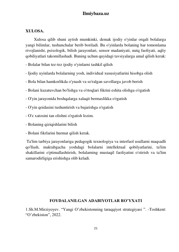 Ilmiybaza.uz 
21 
 
 
XULOSA. 
Xulosa qilib shuni aytish mumkinki, demak ijodiy o'yinlar orqali bolalarga 
yangi bilimlar, tushunchalar berib boriladi. Bu o'yinlarda bolaning har tomonlama 
rivojlanishi, psixologik, bilish jarayonlari, sensor madaniyati, nutq faoliyati, aqliy 
qobiliyatlari takomillashadi. Buning uchun quyidagi tavsiyalarga amal qilish kerak: 
- Bolalar bilan tez-tez ijodiy o'yinlarni tashkil qilish 
- Ijodiy uyinlarda bolalarning yosh, individual xususiyatlarini hisobga olish 
- Bola bilan hamkorlikda o'ynash va so'ralgan savollarga javob berish 
- Bolani kuzatuvchan bo'lishga va o'rtoqlari fikrini eshita olishga o'rgatish 
- O'yin jarayonida boshqalarga xalaqit bermaslikka o'rgatish 
- O'yin qoidasini tushuntirish va bajarishga o'rgatish 
- O'z xatosini tan olishni o'rgatish lozim. 
- Bolaning qiziqishlarini bilish 
- Bolani fikrlarini hurmat qilish kerak. 
 Ta'lim tarbiya jarayonlariga pedagogik texnologiya va interfaol usullarni maqsadli 
qo'llash, maktabgacha yoshdagi bolalarni intellektual qobilyatlarini, ta'lim 
shakillarini o'ptimallashtirish, bolalarning mustaqil faoliyatini o'stirish va ta'lim 
samarodirligiga erishishga olib keladi. 
 
 
 
 
FOYDALANILGAN ADABIYOTLAR RO’YXATI 
1.Sh.M.Mirziyoyev. “Yangi O’zbekistonning taraqqiyot strategiyasi ”. -Toshkent: 
“O’zbekiston”, 2022.  
