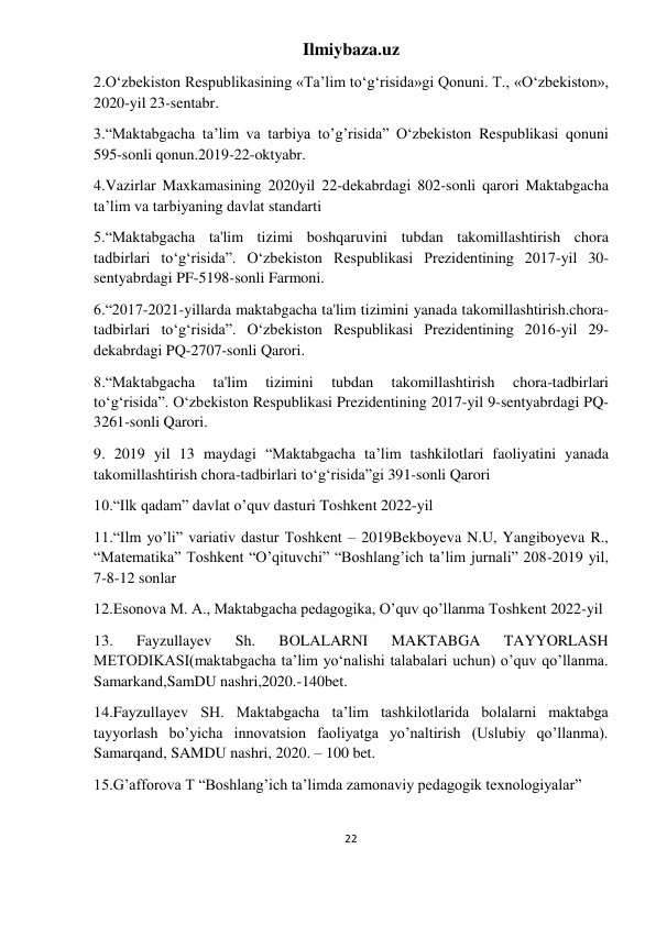 Ilmiybaza.uz 
22 
 
2.O‘zbekiston Respublikasining «Ta’lim to‘g‘risida»gi Qonuni. Т., «O‘zbekiston», 
2020-yil 23-sentabr.  
3.“Maktabgacha ta’lim va tarbiya to’g’risida” O‘zbekiston Respublikasi qonuni 
595-sonli qonun.2019-22-oktyabr. 
4.Vazirlar Maxkamasining 2020yil 22-dekabrdagi 802-sonli qarori Maktabgacha 
ta’lim va tarbiyaning davlat standarti  
5.“Maktabgacha ta'lim tizimi boshqaruvini tubdan takomillashtirish chora 
tadbirlari to‘g‘risida”. O‘zbekiston Respublikasi Prezidentining 2017-yil 30-
sentyabrdagi PF-5198-sonli Farmoni.  
6.“2017-2021-yillarda maktabgacha ta'lim tizimini yanada takomillashtirish.chora-
tadbirlari to‘g‘risida”. O‘zbekiston Respublikasi Prezidentining 2016-yil 29-
dekabrdagi PQ-2707-sonli Qarori. 
8.“Maktabgacha 
ta'lim 
tizimini 
tubdan 
takomillashtirish 
chora-tadbirlari 
to‘g‘risida”. O‘zbekiston Respublikasi Prezidentining 2017-yil 9-sentyabrdagi PQ-
3261-sonli Qarori. 
9. 2019 yil 13 maydagi “Maktabgacha ta’lim tashkilotlari faoliyatini yanada 
takomillashtirish chora-tadbirlari to‘g‘risida”gi 391-sonli Qarori 
10.“Ilk qadam” davlat o’quv dasturi Toshkent 2022-yil 
11.“Ilm yo’li” variativ dastur Toshkent – 2019Bekboyeva N.U, Yangiboyeva R., 
“Matematika” Toshkent “O’qituvchi” “Boshlang’ich ta’lim jurnali” 208-2019 yil, 
7-8-12 sonlar 
12.Esonova M. A., Maktabgacha pedagogika, O’quv qo’llanma Toshkent 2022-yil 
13. 
Fayzullayev 
Sh. 
BOLALARNI 
MAKTABGA 
TAYYORLASH 
METODIKASI(maktabgacha ta’lim yo‘nalishi talabalari uchun) o’quv qo’llanma. 
Samarkand,SamDU nashri,2020.-140bet. 
14.Fayzullayev SH. Maktabgacha ta’lim tashkilotlarida bolalarni maktabga 
tayyorlash bo’yicha innovatsion faoliyatga yo’naltirish (Uslubiy qo’llanma). 
Samarqand, SAMDU nashri, 2020. – 100 bet. 
15.G’afforova T “Boshlang’ich ta’limda zamonaviy pedagogik texnologiyalar” 
