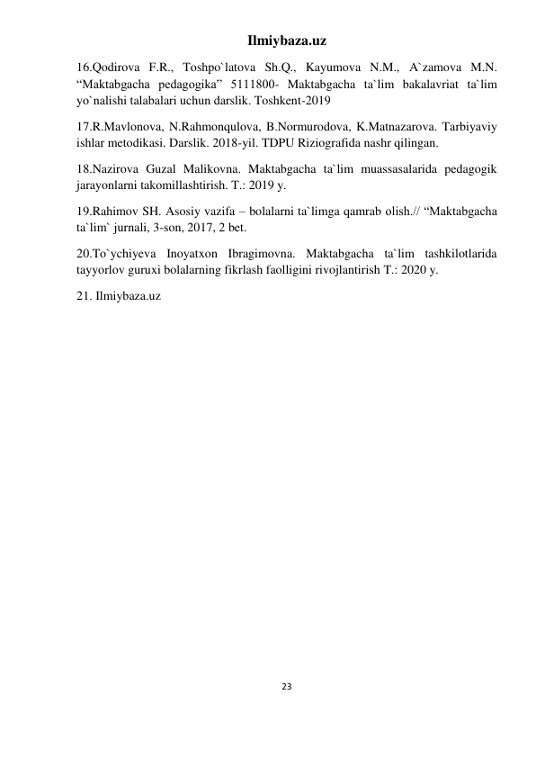 Ilmiybaza.uz 
23 
 
16.Qodirova F.R., Toshpo`latova Sh.Q., Kayumova N.M., A`zamova M.N. 
“Maktabgacha pedagogika” 5111800- Maktabgacha ta`lim bakalavriat ta`lim 
yo`nalishi talabalari uchun darslik. Toshkent-2019 
17.R.Mavlonova, N.Rahmonqulova, B.Normurodova, K.Matnazarova. Tarbiyaviy 
ishlar metodikasi. Darslik. 2018-yil. TDPU Riziografida nashr qilingan. 
18.Nazirova Guzal Malikovna. Maktabgacha ta`lim muassasalarida pedagogik 
jarayonlarni takomillashtirish. T.: 2019 y. 
19.Rahimov SH. Asosiy vazifa – bolalarni ta`limga qamrab olish.// “Maktabgacha 
ta`lim` jurnali, 3-son, 2017, 2 bet. 
20.To`ychiyeva Inoyatxon Ibragimovna. Maktabgacha ta`lim tashkilotlarida 
tayyorlov guruxi bolalarning fikrlash faolligini rivojlantirish T.: 2020 y. 
21. Ilmiybaza.uz 
