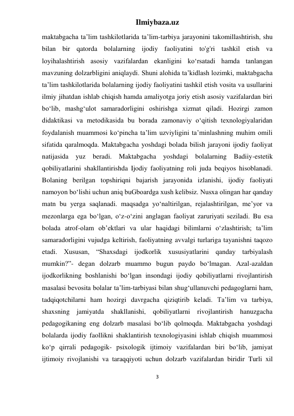 Ilmiybaza.uz 
3 
 
maktabgacha taʼlim tashkilotlarida taʼlim-tarbiya jarayonini takomillashtirish, shu 
bilan bir qatorda bolalarning ijodiy faoliyatini to'g'ri tashkil etish va 
loyihalashtirish asosiy vazifalardan ekanligini koʻrsatadi hamda tanlangan 
mavzuning dolzarbligini aniqlaydi. Shuni alohida taʼkidlash lozimki, maktabgacha 
taʼlim tashkilotlarida bolalarning ijodiy faoliyatini tashkil etish vosita va usullarini 
ilmiy jihatdan ishlab chiqish hamda amaliyotga joriy etish asosiy vazifalardan biri 
boʻlib, mashgʻulot samaradorligini oshirishga xizmat qiladi. Hozirgi zamon 
didaktikasi va metodikasida bu borada zamonaviy oʻqitish texnologiyalaridan 
foydalanish muammosi koʻpincha taʼlim uzviyligini taʼminlashning muhim omili 
sifatida qaralmoqda. Maktabgacha yoshdagi bolada bilish jarayoni ijodiy faoliyat 
natijasida yuz beradi. Maktabgacha yoshdagi bolalarning Badiiy-estetik 
qobiliyatlarini shakllantirishda Ijodiy faoliyatning roli juda beqiyos hisoblanadi. 
Bolaning berilgan topshiriqni bajarish jarayonida izlanishi, ijodiy faoliyati 
namoyon bo‘lishi uchun aniq buGboardga xush kelibsiz. Nusxa olingan har qanday 
matn bu yerga saqlanadi. maqsadga yo‘naltirilgan, rejalashtirilgan, meʼyor va 
mezonlarga ega bo‘lgan, o‘z-o‘zini anglagan faoliyat zaruriyati seziladi. Bu esa 
bolada atrof-olam obʼektlari va ular haqidagi bilimlarni o‘zlashtirish; taʼlim 
samaradorligini vujudga keltirish, faoliyatning avvalgi turlariga tayanishni taqozo 
etadi. Xususan, “Shaxsdagi ijodkorlik xususiyatlarini qanday tarbiyalash 
mumkin?”- degan dolzarb muammo bugun paydo bo‘lmagan. Azal-azaldan 
ijodkorlikning boshlanishi bo‘lgan insondagi ijodiy qobiliyatlarni rivojlantirish 
masalasi bevosita bolalar taʼlim-tarbiyasi bilan shug‘ullanuvchi pedagoglarni ham, 
tadqiqotchilarni ham hozirgi davrgacha qiziqtirib keladi. Taʼlim va tarbiya, 
shaxsning jamiyatda shakllanishi, qobiliyatlarni rivojlantirish hanuzgacha 
pedagogikaning eng dolzarb masalasi bo‘lib qolmoqda. Maktabgacha yoshdagi 
bolalarda ijodiy faollikni shaklantirish texnologiyasini ishlab chiqish muammosi 
ko‘p qirrali pedagogik- psixologik ijtimoiy vazifalardan biri bo‘lib, jamiyat 
ijtimoiy rivojlanishi va taraqqiyoti uchun dolzarb vazifalardan biridir Turli xil 
