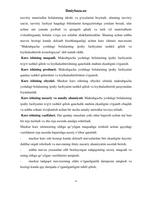 Ilmiybaza.uz 
4 
 
tasviriy materiallar bolalarning idroki va g'oyalarini boyitadi, ularning tasviriy 
san'at, tasviriy faoliyat haqidagi bilimlarini kengaytirishga yordam beradi, ular 
uchun uni yanada jozibali va qiziqarli qiladi va turli xil materiallarni 
o'zlashtirganda, bolalar o'ziga xos uslubni shakllantiradilar. Shuning uchun ushbu 
mavzu hozirgi kunda dolzarb hisoblanganligi uchun kurs ishimiz mavzusini 
"Maktabgacha yoshdagi bolalarning ijodiy faoliyatini tashkil qilish va 
loyihalashtirish texnologiyasi" deb tanlab oldik. 
 Kurs ishining maqsadi. Maktabgacha yoshdagi bolalarning ijodiy faoliyatini 
to'g'ri tashkil qilish va loyihalashtirishning qanchalik muhim ekanligini o'rganish. 
 Kurs ishining predmeti. Maktabgacha yoshdagi bolalarning ijodiy faoliyatini 
qanday tashkil qilinishini va loyihalashtirilishini o'rganish. 
 Kurs ishining obyekti. Mazkur kurs ishining obyekti sifatida maktabgacha 
yoshdagi bolalarning ijodiy faoliyatini tashkil qilish va loyihalashtirish jarayonidan 
foydalanildi. 
 Kurs ishining nazariy va amaliy ahamiyati. Maktabgacha yoshdagi bolalarning 
ijodiy faoliyatini to'g'ri tashkil qilish qanchalik muhim ekanligini o'rganib chiqildi 
va ushbu sohani rivojlantish uchun bir necha amaliy metodlar tavsiya etiladi. 
 Kurs ishining vazifalari. Har qanday masalani yoki ishni bajarish uchun ma’lum 
bir reja tuziladi va shu reja asosida amalga oshiriladi. 
Mazkur kurs ishimizning oldiga qo’yilgan maqsadiga erishish uchun quyidagi 
vazifalarni reja asosida bajarishga asosiy e’tibor qaratildi: 
- 
mazkur kurs ishi hozirgi kunda dolzarb mavzulardan biri ekanligini hayotiy 
dalillar orqali isbotlash va mavzuning ilmiy-nazariy ahamiyatini asoslab berish; 
- 
ushbu mavzu yuzasidan olib borilayotgan tadqiqotning asosiy maqsadi va 
uning oldiga qo’yilgan vazifalarini aniqlash; 
- 
mazkur tadqiqot mavzusining oldin o’rganilganlik darajasini aniqlash va 
hozirgi kunda qay darajada o’rganilganligini tahlil qilish; 
