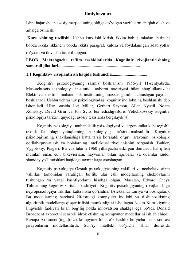 Ilmiybaza.uz 
5 
 
Ishni bajarishdan asosiy maqsad uning oldiga qo’yilgan vazifalarni aniqlab olish va 
amalga oshirish. 
 Kurs ishining tuzilishi. Ushbu kurs ishi kirish, ikkita bob, jumladan, birinchi 
bobda ikkita ,ikkinchi bobda ikkita paragraf, xulosa va foydalanilgan adabiyotlar 
ro’yxati va ilovadan tashkil topgan. 
I.BOB. Maktabgacha taʼlim tashkilotlarida Kogniktiv rivojlantirishning 
samarali jihatlari............................................................................ 
1.1 Kogniktiv- rivojlantirish haqida tushuncha................................. 
.Kognitiv psixologiyaning rasmiy boshlanishi 1956-yil 11-sentyabrda, 
Massachusets texnologiya institutida axborot nazariyasi bilan shugʻullanuvchi 
Elektr va elektron muhandislik institutining maxsus guruhi uchrashgan paytdan 
boshlanadi. Ushbu uchrashuv psixologiyadagi kognitiv inqilobning boshlanishi deb 
ishoniladi. Ular orasida Jorj Miller, Gerbert Saymon, Allen Nyuell, Noam 
Xomskiy, Devid Grin va Jon Svits bor edi.shgvBoris Velichkovskiy kognitiv 
psixologiya tarixini quyidagi asosiy tezislarda belgilaydi[4]. 
Kognitiv psixologiya muhandislik psixologiyasi va ergonomika kabi tegishli 
texnik fanlardagi yutuqlarning psixologiyaga taʼsiri mahsulidir. Kognitiv 
psixologiyaning shakllanishiga katta taʼsir koʻrsatdi oʻquv jarayonini psixologik 
qoʻllab-quvvatlash va bolalarning intellektual rivojlanishini oʻrganish (Buhler, 
Vygotskiy, Piaget). Bu vazifalarni 1960-yillargacha eskirgan doirasida hal qilish 
mumkin emas edi. bixeviorizm, hayvonlar bilan tajribalar va odamlar xuddi 
shunday yoʻl tutishlari haqidagi taxminlarga asoslangan. 
Kognitiv psixologiya Gestalt psixologiyasining vakillari va neobehaviorizm 
vakillari tomonidan yaratilgan boʻlib, ular eski modellarning cheklovlarini 
tushungan va yangi kashfiyotlarni hisobga olgan. Masalan, Edvard Cheyz 
Tolmanning kognitiv xaritalar kashfiyoti. Kognitiv psixologiyaning rivojlanishiga 
neyropsixologiya vakillari katta hissa qoʻshdilar (Aleksandr Luriya va boshqalar.). 
Bu modellarning barchasi 20-asrdagi kompyuter inqilobi va tilshunoslikning 
algoritmik modellarga qisqartirilishi mumkinligini isbotlagan Noam Xomskiyning 
lingvistik faoliyati bilan bogʻliq holda innovatsion shaklga ega boʻldi. Donald 
Broadbent axborotni sensorli idrok etishning kompyuter modellarini ishlab chiqdi. 
Ричард Аткинсон(ingl.)oʻzb. kompyuter bilan oʻxshashlik boʻyicha inson xotirasi 
jarayonlarini 
modellashtirdi. 
Sunʼiy 
intellekt 
boʻyicha 
ishlar 
doirasida 
