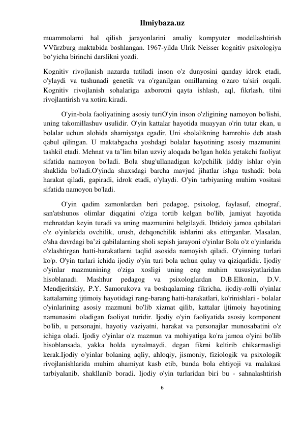 Ilmiybaza.uz 
6 
 
muammolarni hal qilish jarayonlarini amaliy kompyuter modellashtirish 
VVürzburg maktabida boshlangan. 1967-yilda Ulrik Neisser kognitiv psixologiya 
boʻyicha birinchi darslikni yozdi. 
Kognitiv rivojlanish nazarda tutiladi inson o'z dunyosini qanday idrok etadi, 
o'ylaydi va tushunadi genetik va o'rganilgan omillarning o'zaro ta'siri orqali. 
Kognitiv rivojlanish sohalariga axborotni qayta ishlash, aql, fikrlash, tilni 
rivojlantirish va xotira kiradi. 
O'yin-bola faoliyatining asosiy turiO'yin inson o'zligining namoyon bo'lishi, 
uning takomillashuv usulidir. O'yin kattalar hayotida muayyan o'rin tutar ekan, u 
bolalar uchun alohida ahamiyatga egadir. Uni «bolalikning hamrohi» deb atash 
qabul qilingan. U maktabgacha yoshdagi bolalar hayotining asosiy mazmunini 
tashkil etadi. Mehnat va ta’lim bilan uzviy aloqada bo'lgan holda yetakchi faoliyat 
sifatida namoyon bo'ladi. Bola shug'ullanadigan ko'pchilik jiddiy ishlar o'yin 
shaklida bo'ladi.O'yinda shaxsdagi barcha mavjud jihatlar ishga tushadi: bola 
harakat qiladi, gapiradi, idrok etadi, o'ylaydi. O'yin tarbiyaning muhim vositasi 
sifatida namoyon bo'ladi. 
O'yin qadim zamonlardan beri pedagog, psixolog, faylasuf, etnograf, 
san'atshunos olimlar diqqatini o'ziga tortib kelgan bo'lib, jamiyat hayotida 
mehnatdan keyin turadi va uning mazmunini belgilaydi. Ibtidoiy jamoa qabilalari 
o'z o'yinlarida ovchilik, urush, dehqonchilik ishlarini aks ettirganlar. Masalan, 
o'sha davrdagi ba’zi qabilalarning sholi sepish jarayoni o'yinlar Bola o'z o'yinlarida 
o'zlashtirgan hatti-harakatlarni taqlid asosida namoyish qiladi. O'yinning turlari 
ko'p. O'yin turlari ichida ijodiy o'yin turi bola uchun qulay va qiziqarlidir. Ijodiy 
o'yinlar mazmunining o'ziga xosligi uning eng muhim xususiyatlaridan 
hisoblanadi. 
Mashhur 
pedagog 
va 
psixologlardan 
D.B.Elkonin, 
D.V. 
Mendjeritskiy, P.Y. Samorukova va boshqalarning fikricha, ijodiy-rolli o'yinlar 
kattalarning ijtimoiy hayotidagi rang-barang hatti-harakatlari, ko'rinishlari - bolalar 
o'yinlarining asosiy mazmuni bo'lib xizmat qilib, kattalar ijtimoiy hayotining 
namunasini oladigan faoliyat turidir. Ijodiy o'yin faoliyatida asosiy komponent 
bo'lib, u personajni, hayotiy vaziyatni, harakat va personajlar munosabatini o'z 
ichiga oladi. Ijodiy o'yinlar o'z mazmun va mohiyatiga ko'ra jamoa o'yini bo'lib 
hisoblansada, yakka holda uynalmaydi, degan fikrni keltirib chikarmasligi 
kerak.Ijodiy o'yinlar bolaning aqliy, ahloqiy, jismoniy, fiziologik va psixologik 
rivojlanishlarida muhim ahamiyat kasb etib, bunda bola ehtiyoji va malakasi 
tarbiyalanib, shakllanib boradi. Ijodiy o'yin turlaridan biri bu - sahnalashtirish 
