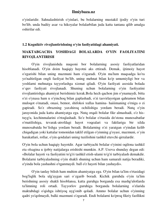 Ilmiybaza.uz 
7 
 
o'yinlaridir. Sahnalashtirish o'yinlari, bu bolalarning mustakil ijodiy o'yin turi 
bo'lib, unda badiiy asar va hikoyalar bolalarbilan juda katta tantana qilib amalga 
oshirilar edi. 
 
1.2 Kogniktiv rivojlantirishning oʻyin faoliyatidagi ahamiyati. 
MAKTABGACHA YOSHDAGI BOLALARDA O'YIN FAOLIYATINI 
RIVOJLANTIRISH 
O'yin rivojlanishda nuqsoni bor bolalarning asosiy faoliyatlaridan 
hisoblanadi. O'yin doim haqiqiy hayotni aks ettiradi. Demak, ijtimoiy hayot 
o'zgarishi bilan uning mazmuni ham o'zgaradi. O'yin ma'lum maqsadga ko'ra 
yo'naltirilgan ongli faoliyat bo'lib, uning mehnat bilan ko'p umumiyligi bor va 
yoshlarni mehnatga tayyorlashga xizmat qiladi. O'yin faoliyati asosida bolada 
o`quv faoliyati rivojlanadi. Shuning uchun bolalarning o'yin faoliyatini 
rivojlantirishga ahamiyat berishimiz kerak.Bola hech qachon jim o'ynamaydi, bitta 
o'zi o'ynasa ham u o'yinchoq bilan gaplashadi, o'zi tasvirlayotgan qahramon bilan 
muloqot o'matadi, onasi, bemor, shifokoi xullas hamina- haiiimaning o'rniga o zi 
gapiradi. So'z obrazning yaxshiroq ochilishiga yordam beradi. Nutq o'yin 
jarayonida juda katta ahamiyatga ega. Nutq orqali bolalar fikr almashadi, o'z his-
tuyg'u, kechinmalarini o'rtoqlashadi. So'z bolalar o'rtasida do'stona munosabatlar 
o'rnatilishiga, tevarak-atrofdagi hayot voqealari va faktlariga bir xilda 
munosabatda bo`lishga yordam beradi. Bolalarning o'zi yaratgan o'yindan kelib 
chiqadigan yoki kattalar tomonidan taklif etilgan o'yinning g'oyasi, mazmuni, o`yin 
harakatlari, rollar, o'yin qoidalari uning tuzilishini tashkil etuvchi qirralardir. 
O'yin bola uchun haqiqiy hayotdir. Agar tarbiyachi bolalar o'yinini oqilona tashkil 
eta olsagina u ijobiy natijalarga erishishi mumkin. A.P. Usova shunday degan edi: 
«Bolalar hayoti va faoliyatini to'g'ri tashkil etish-ulami to'g'ri tarbiyalash demakdir. 
Bolalarni tarbiyalashning o'yin shakli shuning uchun ham samarali natija beradiki, 
o'yinda bola yashashni o'rganmaydi. ball o'z hayoti bilan yashaydi». 
O'yin tanlay bilish ham muhim ahamiyatga ega. O'yin bilan ta'lim o'rtasidagi 
bog'liqlik bola ulg'aygan sari o`zgarib boradi. Kichik guruhda o'yin ta'lim 
berishning asosiy shakli hisoblansa, katta guruhga borganda esa mashg'ulotlarda 
ta'limning roli ortadi. Tayyorlov guruhiga borganda bolalarning o'zlarida 
maktabdagi o'qishga ishtiyoq uyg'onib qoladi. Ammo bolalar uchun o'yinning 
qadri yo'qolmaydi, balki mazmuni o'zgaradi. Endi bolalarni ko'proq fikriy faollikni 
