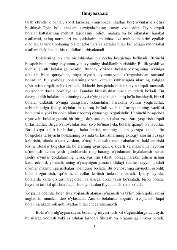 Ilmiybaza.uz 
8 
 
talab etuvchi o yinlar, sport tarzidagi (musobaqa jihatlari bor) o'yinlar qiziqtira 
boshlaydi.O'yin bola shaxsini tarbiyalashning asosiy vositasidir. O'yin orqali 
bolalar kattalarning mehnat tajribasini, bilim, malaka va ko`nikmalari harakat 
usullarini, axloq normalari va qoidalarini, mulohaza va muhokamalarini egallab 
oladilar. O'yinda bolaning o'z tengdoshlari va kattalar bilan bo`ladigan munosabat 
usullari shakllanadi, his va didlari tarbiyalanadi. 
Bolalarning o'yinda birlashishlari bir necha bosqichga bo'linadi. Birinchi 
bosqich bolalarning «<yonma-yon o'yinining shakllanib borishidir. Bu ilk yoshli va 
kichik guruh bolalariga xosdir. Bunday o'yinda bolalar o'rtog'ining o'yiniga 
qiziqish bilan qaraydilar, birga o'ynab, «yonma-yon» o'tirganlaridan xursand 
bo'ladilar. Bu yoshdagi bolalarning o'yini kattalar rahbarligida ularning xulqiga 
ta'sir etish orqali tashkil etiladi. Ikkinchi bosqichda bolalar o'yin orqali mexanik 
ravishda birlasha boshlaydilar. Bunday birlashishlar qisqa muddatli bo'ladi. Bu 
davrga kelib bolalardan kimning qaysi o'yinga qiziqishi aniq bo'la boshlaydi, bir xil 
bolalar didaktik o'yinga qiziqsalar, ikkinchilari harakatli o'yinni yoqtiradilar, 
uchinchilariga ijodiy o'yinlar ma'qulroq bo'ladi va h.k. Tarbiyachining vazifasi 
bolalarni u yoki bu o'yin bilan uzoqroq o'ynashga o'rgatishdir. Uchinchi bosqichda 
o'ynovchi bolalar guruhi bir-biriga do'stona munosabat va o'zaro yoqtirish orqali 
birlashadilar. Birga o'ynovchilar soni ko'p bo'lmasa-da, bolalar qiziqib o'ynaydilar. 
Bu davrga kelib bir-birlariga baho berish umumiy talabi yuzaga keladi. Bu 
bosqichda tarbiyachi bolalarning o'yinda birlashishlarining axloqiy asosini yuzaga 
keltirishi, ularda o'zaro yordam, o'rtoqlik, do'stlik munosabatlarini shakllantirishi 
lozim. Bolalar bog'chasida bolalarning uyushgan, qiziqarli va mazmunli hayotini 
ta'minlash uchun yosh guruhlarida rang-barang o'yinlardan foydalanish zarur. 
Ijodiy o'yinlar qoidalarining ichki, yashirin tabiati bolaga harakat qilishi uchun 
katta erkinlik yaratadi; uning o'ynayotgan jamoa oldidagi vazifasi tayyor qoidali 
o'yinlar mazmuniga nisbatan noaniqroq bo'ladi. Bu o'ynovchiga suyujetni osonlik 
bilan o'zgartirish, qo'shimcha rollar kiritish imkonini beradi. Ijodiy o'yinlar 
bolalarda katta qiziqish uyg'otadi va ularga ulkan ta'sir ko'rsatadi, biroq bolalar 
hayotini tashkil qilishda faqat shu o'yinlardan foydalanish xato bo'ladi. 
Ko'pgina odamlar kognitiv rivojlanish atamasi o'rganish va ta'lim olish qobiliyatini 
anglatishi mumkin deb o'ylashadi. Ammo bolalarda kognitiv rivojlanish faqat 
bolaning akademik qobiliyatlari bilan chegaralanmaydi. 
Bola o'sib ulg'aygan sayin, bolaning miyasi turli xil o'zgarishlarga uchraydi, 
bu ularga yodlash yoki eslashdan tashqari fikrlash va o'rganishga imkon beradi. 
