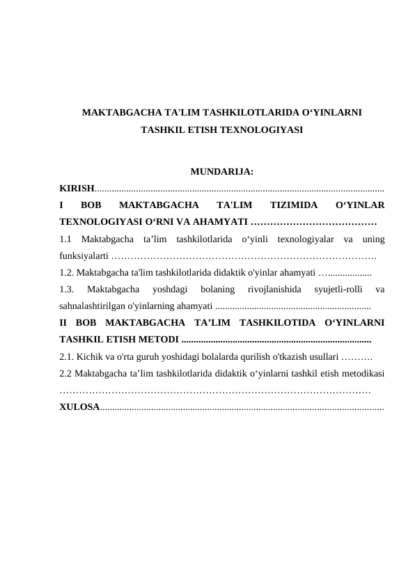 MAKTABGACHA TA'LIM TASHKILOTLARIDA O‘YINLARNI
TASHKIL ETISH TEXNOLOGIYASI
MUNDARIJA:
KIRISH.......................................................................................................................
I  BOB  MAKTABGACHA  TA'LIM  TIZIMIDA  O‘YINLAR
TEXNOLOGIYASI O‘RNI VA AHAMYATI ………………………………… 
1.1  Maktabgacha  ta’lim  tashkilotlarida  o‘yinli  texnologiyalar  va  uning
funksiyalarti ……………………………………………………………………….  
1.2. Maktabgacha ta'lim tashkilotlarida didaktik o'yinlar ahamyati ….................. 
1.3.  Maktabgacha  yoshdagi  bolaning  rivojlanishida  syujetli-rolli  va
sahnalashtirilgan o'yinlarning ahamyati ................................................................ 
II  BOB  MAKTABGACHA  TA’LIM  TASHKILOTIDA  O‘YINLARNI
TASHKIL ETISH METODI .............................................................................. 
2.1. Kichik va o'rta guruh yoshidagi bolalarda qurilish o'tkazish usullari ………. 
2.2 Maktabgacha ta’lim tashkilotlarida didaktik o‘yinlarni tashkil etish metodikasi
…………………………………………………………………………………… 
XULOSA....................................................................................................................
