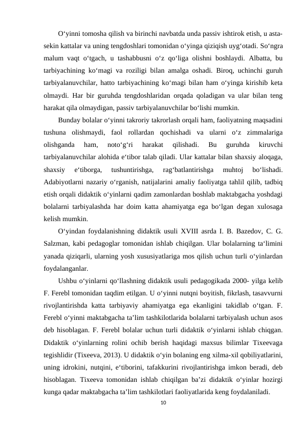 O‘yinni tomosha qilish va birinchi navbatda unda passiv ishtirok etish, u asta-
sekin kattalar va uning tengdoshlari tomonidan o‘yinga qiziqish uyg‘otadi. So‘ngra
malum vaqt o‘tgach, u tashabbusni o‘z qo‘liga olishni boshlaydi. Albatta, bu
tarbiyachining ko‘magi va roziligi bilan amalga oshadi. Biroq, uchinchi guruh
tarbiyalanuvchilar, hatto tarbiyachining ko‘magi bilan ham o‘yinga kirishib keta
olmaydi. Har bir guruhda tengdoshlaridan orqada qoladigan va ular bilan teng
harakat qila olmaydigan, passiv tarbiyalanuvchilar bo‘lishi mumkin. 
Bunday bolalar o‘yinni takroriy takrorlash orqali ham, faoliyatning maqsadini
tushuna  olishmaydi,  faol  rollardan  qochishadi  va  ularni  o‘z  zimmalariga
olishganda  ham,  noto‘g‘ri  harakat  qilishadi.  Bu  guruhda  kiruvchi
tarbiyalanuvchilar alohida e‘tibor talab qiladi. Ular kattalar bilan shaxsiy aloqaga,
shaxsiy  e‘tiborga,  tushuntirishga,  rag‘batlantirishga  muhtoj  bo‘lishadi.
Adabiyotlarni nazariy o‘rganish, natijalarini amaliy faoliyatga tahlil qilib, tadbiq
etish orqali didaktik o‘yinlarni qadim zamonlardan boshlab maktabgacha yoshdagi
bolalarni tarbiyalashda har doim katta ahamiyatga ega bo‘lgan degan xulosaga
kelish mumkin. 
O‘yindan foydalanishning didaktik usuli XVIII asrda I. B. Bazedov, C. G.
Salzman, kabi pedagoglar tomonidan ishlab chiqilgan. Ular bolalarning ta‘limini
yanada qiziqarli, ularning yosh xususiyatlariga mos qilish uchun turli o‘yinlardan
foydalanganlar. 
Ushbu o‘yinlarni qo‘llashning didaktik usuli pedagogikada 2000- yilga kelib
F. Ferebl tomonidan taqdim etilgan. U o‘yinni nutqni boyitish, fikrlash, tasavvurni
rivojlantirishda  katta  tarbiyaviy  ahamiyatga  ega ekanligini  takidlab o‘tgan.  F.
Ferebl o‘yinni maktabgacha ta’lim tashkilotlarida bolalarni tarbiyalash uchun asos
deb hisoblagan. F. Ferebl bolalar uchun turli didaktik o‘yinlarni ishlab chiqgan.
Didaktik o‘yinlarning rolini  ochib berish haqidagi  maxsus bilimlar  Tixeevaga
tegishlidir (Tixeeva, 2013). U didaktik o‘yin bolaning eng xilma-xil qobiliyatlarini,
uning idrokini, nutqini, e‘tiborini, tafakkurini rivojlantirishga imkon beradi, deb
hisoblagan. Tixeeva tomonidan ishlab chiqilgan ba’zi didaktik o‘yinlar hozirgi
kunga qadar maktabgacha ta’lim tashkilotlari faoliyatlarida keng foydalaniladi.
10
