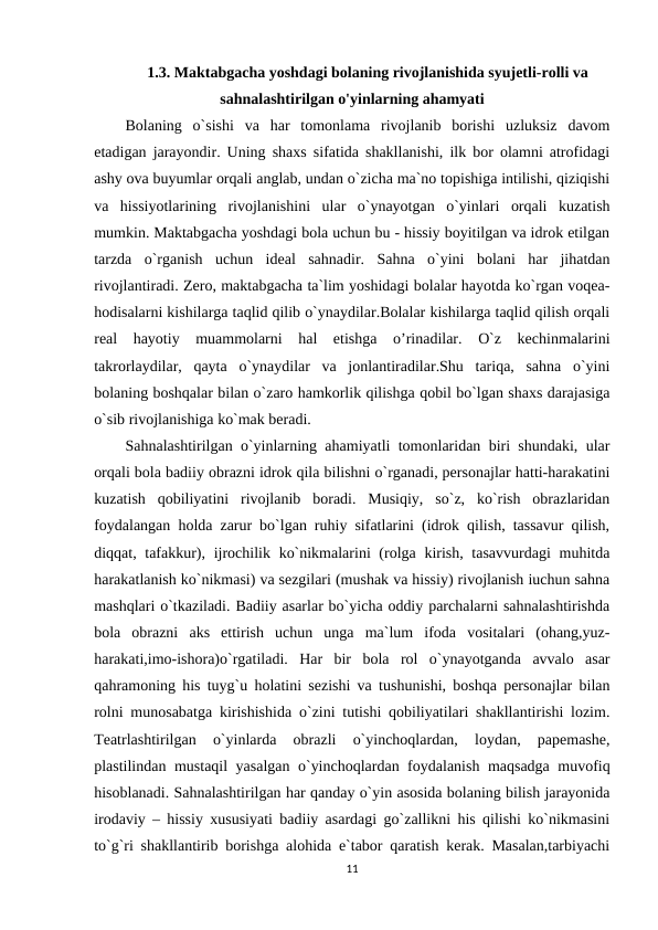 1.3. Maktabgacha yoshdagi bolaning rivojlanishida syujetli-rolli va
sahnalashtirilgan o'yinlarning ahamyati
Bolaning  o`sishi  va  har  tomonlama  rivojlanib  borishi  uzluksiz  davom
etadigan jarayondir. Uning shaxs sifatida shakllanishi, ilk bor olamni atrofidagi
ashy ova buyumlar orqali anglab, undan o`zicha ma`no topishiga intilishi, qiziqishi
va  hissiyotlarining  rivojlanishini  ular  o`ynayotgan  o`yinlari  orqali  kuzatish
mumkin. Maktabgacha yoshdagi bola uchun bu - hissiy boyitilgan va idrok etilgan
tarzda  o`rganish  uchun  ideal  sahnadir.  Sahna  o`yini  bolani  har  jihatdan
rivojlantiradi. Zero, maktabgacha ta`lim yoshidagi bolalar hayotda ko`rgan voqea-
hodisalarni kishilarga taqlid qilib o`ynaydilar.Bolalar kishilarga taqlid qilish orqali
real  hayotiy  muammolarni  hal  etishga  o’rinadilar.  O`z  kechinmalarini
takrorlaydilar,  qayta  o`ynaydilar  va  jonlantiradilar.Shu  tariqa,  sahna  o`yini
bolaning boshqalar bilan o`zaro hamkorlik qilishga qobil bo`lgan shaxs darajasiga
o`sib rivojlanishiga ko`mak beradi.
Sahnalashtirilgan o`yinlarning ahamiyatli tomonlaridan biri shundaki, ular
orqali bola badiiy obrazni idrok qila bilishni o`rganadi, personajlar hatti-harakatini
kuzatish  qobiliyatini  rivojlanib  boradi.  Musiqiy,  so`z,  ko`rish  obrazlaridan
foydalangan holda zarur bo`lgan ruhiy sifatlarini (idrok qilish, tassavur qilish,
diqqat, tafakkur), ijrochilik ko`nikmalarini (rolga kirish, tasavvurdagi  muhitda
harakatlanish ko`nikmasi) va sezgilari (mushak va hissiy) rivojlanish iuchun sahna
mashqlari o`tkaziladi. Badiiy asarlar bo`yicha oddiy parchalarni sahnalashtirishda
bola  obrazni  aks  ettirish  uchun  unga  ma`lum  ifoda  vositalari  (ohang,yuz-
harakati,imo-ishora)o`rgatiladi.  Har  bir  bola  rol  o`ynayotganda  avvalo  asar
qahramoning his tuyg`u holatini sezishi va tushunishi, boshqa personajlar bilan
rolni munosabatga kirishishida o`zini tutishi qobiliyatilari shakllantirishi lozim.
Teatrlashtirilgan  o`yinlarda  obrazli  o`yinchoqlardan,  loydan,  papemashe,
plastilindan mustaqil yasalgan o`yinchoqlardan foydalanish maqsadga muvofiq
hisoblanadi. Sahnalashtirilgan har qanday o`yin asosida bolaning bilish jarayonida
irodaviy – hissiy xususiyati badiiy asardagi go`zallikni his qilishi ko`nikmasini
to`g`ri shakllantirib borishga alohida e`tabor qaratish kerak. Masalan,tarbiyachi
11
