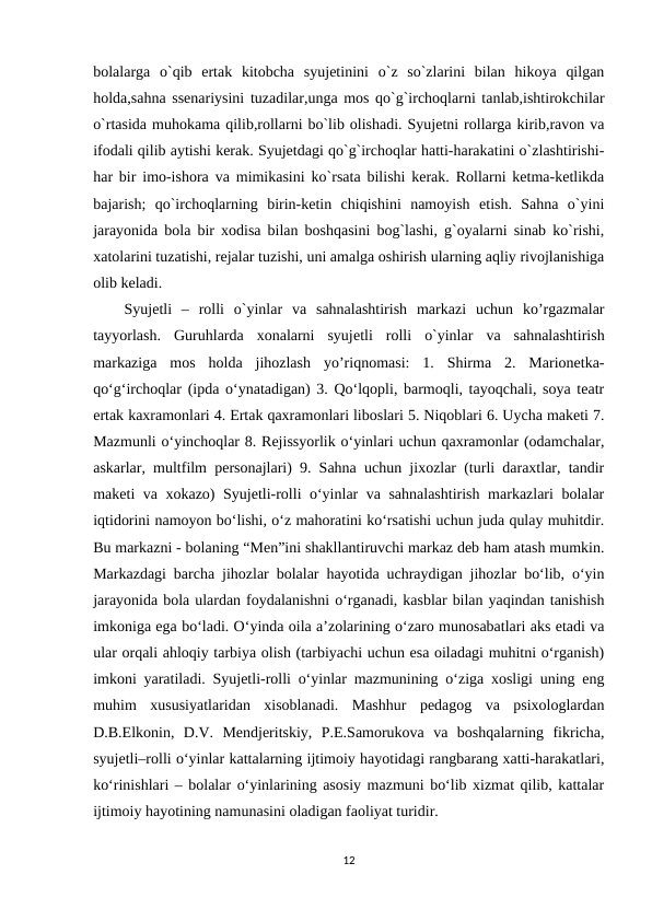 bolalarga  o`qib  ertak  kitobcha  syujetinini  o`z  so`zlarini  bilan  hikoya  qilgan
holda,sahna ssenariysini tuzadilar,unga mos qo`g`irchoqlarni tanlab,ishtirokchilar
o`rtasida muhokama qilib,rollarni bo`lib olishadi. Syujetni rollarga kirib,ravon va
ifodali qilib aytishi kerak. Syujetdagi qo`g`irchoqlar hatti-harakatini o`zlashtirishi-
har bir imo-ishora va mimikasini ko`rsata bilishi kerak. Rollarni ketma-ketlikda
bajarish;  qo`irchoqlarning  birin-ketin  chiqishini  namoyish  etish.  Sahna  o`yini
jarayonida bola bir xodisa bilan boshqasini bog`lashi, g`oyalarni sinab ko`rishi,
xatolarini tuzatishi, rejalar tuzishi, uni amalga oshirish ularning aqliy rivojlanishiga
olib keladi.
Syujеtli  –  rolli  o`yinlar  va  sahnalashtirish  markazi  uchun  ko’rgazmalar
tayyorlash.  Guruhlarda  xonalarni  syujеtli  rolli  o`yinlar  va  sahnalashtirish
markaziga  mos  holda  jihozlash  yo’riqnomasi:  1.  Shirma  2.  Marionetka-
qo‘g‘irchoqlar (ipda o‘ynatadigan) 3. Qo‘lqopli, barmoqli, tayoqchali, soya teatr
ertak kaxramonlari 4. Ertak qaxramonlari liboslari 5. Niqoblari 6. Uycha maketi 7.
Mazmunli o‘yinchoqlar 8. Rejissyorlik o‘yinlari uchun qaxramonlar (odamchalar,
askarlar, multfilm personajlari) 9. Sahna uchun jixozlar (turli daraxtlar, tandir
maketi va xokazo) Syujetli-rolli o‘yinlar va sahnalashtirish markazlari bolalar
iqtidorini namoyon bo‘lishi, o‘z mahoratini ko‘rsatishi uchun juda qulay muhitdir.
Bu markazni - bolaning “Men”ini shakllantiruvchi markaz deb ham atash mumkin.
Markazdagi barcha jihozlar bolalar hayotida uchraydigan jihozlar bo‘lib, o‘yin
jarayonida bola ulardan foydalanishni o‘rganadi, kasblar bilan yaqindan tanishish
imkoniga ega bo‘ladi. O‘yinda oila a’zolarining o‘zaro munosabatlari aks etadi va
ular orqali ahloqiy tarbiya olish (tarbiyachi uchun esa oiladagi muhitni o‘rganish)
imkoni yaratiladi. Syujetli-rolli o‘yinlar mazmunining o‘ziga xosligi uning eng
muhim  xususiyatlaridan  xisoblanadi.  Mashhur  pedagog  va  psixologlardan
D.B.Elkonin,  D.V.  Mendjeritskiy,  P.E.Samorukova  va  boshqalarning  fikricha,
syujetli–rolli o‘yinlar kattalarning ijtimoiy hayotidagi rangbarang xatti-harakatlari,
ko‘rinishlari – bolalar o‘yinlarining asosiy mazmuni bo‘lib xizmat qilib, kattalar
ijtimoiy hayotining namunasini oladigan faoliyat turidir.
12
