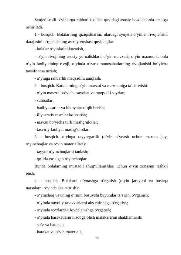 Syujetli-rolli o‘yinlarga rahbarlik qilish quyidagi asosiy bosqichlarda amalga
oshiriladi. 
1 - bosqich. Bolalarning qiziqishlarini, ulardagi syujetli o‘yinlar rivojlanishi
darajasini o‘rganishning asosiy vositasi quyidagilar: 
- bolalar o‘yinlarini kuzatish, 
- o‘yin rivojining asosiy yo‘nalishlari, o‘yin mavzusi, o‘yin mazmuni, bola
o‘yin faoliyatining rivoji, o‘yinda o‘zaro munosabatlarning rivojlanishi bo‘yicha
tavsifnoma tuzish; 
- o‘yinga rahbarlik maqsadini aniqlash. 
2 – bosqich. Kattalarning o‘yin mavzui va mazmuniga ta’sir etishi: 
- o‘yin mavzui bo‘yicha sayohat va maqsadli sayrlar; 
- suhbatlar; 
- badiiy asarlar va hikoyalar o‘qib berish; 
- illyusrativ rasmlar ko‘rsatish; 
- mavzu bo‘yicha turli mashg‘ulotlar; 
- tasviriy faoliyat mashg‘ulotlari 
3  –  bosqich.  o‘yinga  tayyorgarlik  (o‘yin  o‘ynash  uchun  maxsus  joy,
o‘yinchoqlar va o‘yin materiallari): 
- tayyor o‘yinchoqlarni tanlash; 
- qo‘lda yasalgan o‘yinchoqlar. 
Bunda bolalarning mustaqil shug‘ullanishlari uchun o‘yin zonasini tashkil
etish. 
4  –  bosqich.  Bolalarni  o‘ynashga  o‘rgatish  (o‘yin  jarayoni  va  boshqa
narsalarni o‘yinda aks ettirish): 
- o‘yinchoq va uning o‘rnini bosuvchi buyumlar ta’sirini o‘rganish; 
- o‘yinda xayoliy tasavvurlarni aks ettirishga o‘rgatish; 
- o‘yinda so‘zlardan foydalanishga o‘rgatish; 
- o‘yinda harakatlarni hisobga olish malakalarini shakllantirish; 
- so‘z va harakat; 
- harakat va o‘yin materiali, 
13
