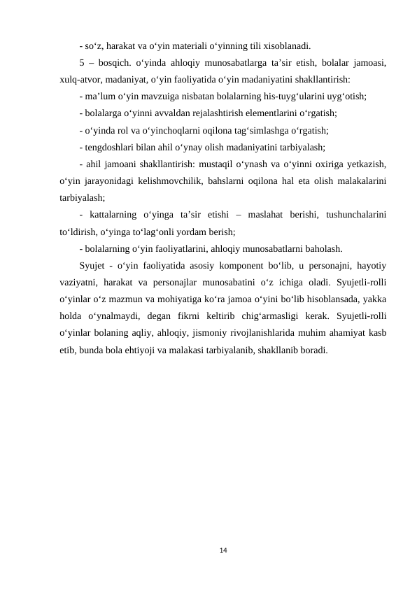 - so‘z, harakat va o‘yin materiali o‘yinning tili xisoblanadi. 
5 – bosqich. o‘yinda ahloqiy munosabatlarga ta’sir etish, bolalar jamoasi,
xulq-atvor, madaniyat, o‘yin faoliyatida o‘yin madaniyatini shakllantirish: 
- ma’lum o‘yin mavzuiga nisbatan bolalarning his-tuyg‘ularini uyg‘otish; 
- bolalarga o‘yinni avvaldan rejalashtirish elementlarini o‘rgatish;
- o‘yinda rol va o‘yinchoqlarni oqilona tag‘simlashga o‘rgatish; 
- tengdoshlari bilan ahil o‘ynay olish madaniyatini tarbiyalash; 
- ahil jamoani shakllantirish: mustaqil o‘ynash va o‘yinni oxiriga yetkazish,
o‘yin jarayonidagi kelishmovchilik, bahslarni oqilona hal eta olish malakalarini
tarbiyalash; 
-  kattalarning  o‘yinga  ta’sir  etishi  –  maslahat  berishi,  tushunchalarini
to‘ldirish, o‘yinga to‘lag‘onli yordam berish; 
- bolalarning o‘yin faoliyatlarini, ahloqiy munosabatlarni baholash.
Syujet - o‘yin faoliyatida asosiy komponent bo‘lib, u personajni, hayotiy
vaziyatni,  harakat  va  personajlar  munosabatini  o‘z  ichiga  oladi.  Syujetli-rolli
o‘yinlar o‘z mazmun va mohiyatiga ko‘ra jamoa o‘yini bo‘lib hisoblansada, yakka
holda  o‘ynalmaydi,  degan  fikrni  keltirib  chig‘armasligi  kerak.  Syujetli-rolli
o‘yinlar bolaning aqliy, ahloqiy, jismoniy rivojlanishlarida muhim ahamiyat kasb
etib, bunda bola ehtiyoji va malakasi tarbiyalanib, shakllanib boradi.
14
