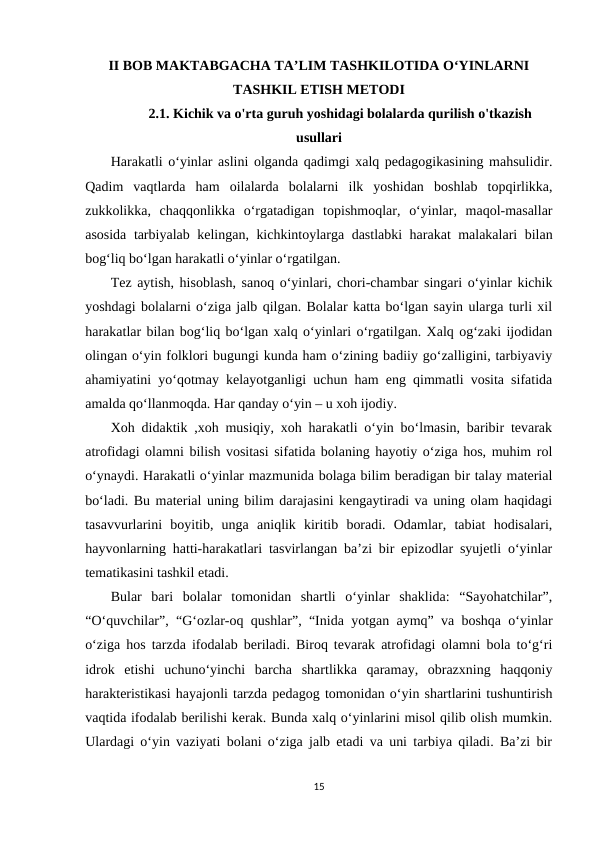 II BOB MAKTABGACHA TA’LIM TASHKILOTIDA O‘YINLARNI
TASHKIL ETISH METODI
2.1. Kichik va o'rta guruh yoshidagi bolalarda qurilish o'tkazish
usullari 
Harakatli o‘yinlar aslini olganda qadimgi xalq pedagogikasining mahsulidir.
Qadim  vaqtlarda  ham  oilalarda  bolalarni  ilk  yoshidan  boshlab  topqirlikka,
zukkolikka,  chaqqonlikka  o‘rgatadigan  topishmoqlar,  o‘yinlar,  maqol-masallar
asosida tarbiyalab kelingan, kichkintoylarga dastlabki harakat malakalari bilan
bog‘liq bo‘lgan harakatli o‘yinlar o‘rgatilgan.
Tez aytish, hisoblash, sanoq o‘yinlari, chori-chambar singari o‘yinlar kichik
yoshdagi bolalarni o‘ziga jalb qilgan. Bolalar katta bo‘lgan sayin ularga turli xil
harakatlar bilan bog‘liq bo‘lgan xalq o‘yinlari o‘rgatilgan. Xalq og‘zaki ijodidan
olingan o‘yin folklori bugungi kunda ham o‘zining badiiy go‘zalligini, tarbiyaviy
ahamiyatini yo‘qotmay kelayotganligi uchun ham eng qimmatli vosita sifatida
amalda qo‘llanmoqda. Har qanday o‘yin – u xoh ijodiy. 
Xoh didaktik ,xoh musiqiy, xoh harakatli o‘yin bo‘lmasin, baribir tevarak
atrofidagi olamni bilish vositasi sifatida bolaning hayotiy o‘ziga hos, muhim rol
o‘ynaydi. Harakatli o‘yinlar mazmunida bolaga bilim beradigan bir talay material
bo‘ladi. Bu material uning bilim darajasini kengaytiradi va uning olam haqidagi
tasavvurlarini  boyitib,  unga  aniqlik  kiritib  boradi.  Odamlar,  tabiat  hodisalari,
hayvonlarning hatti-harakatlari tasvirlangan ba’zi bir epizodlar syujetli o‘yinlar
tematikasini tashkil etadi. 
Bular  bari  bolalar  tomonidan  shartli  o‘yinlar  shaklida:  “Sayohatchilar”,
“O‘quvchilar”, “G‘ozlar-oq qushlar”, “Inida yotgan aymq” va boshqa o‘yinlar
o‘ziga hos tarzda ifodalab beriladi. Biroq tevarak atrofidagi olamni bola to‘g‘ri
idrok  etishi  uchuno‘yinchi  barcha  shartlikka  qaramay,  obrazxning  haqqoniy
harakteristikasi hayajonli tarzda pedagog tomonidan o‘yin shartlarini tushuntirish
vaqtida ifodalab berilishi kerak. Bunda xalq o‘yinlarini misol qilib olish mumkin.
Ulardagi o‘yin vaziyati bolani o‘ziga jalb etadi va uni tarbiya qiladi. Ba’zi bir
15
