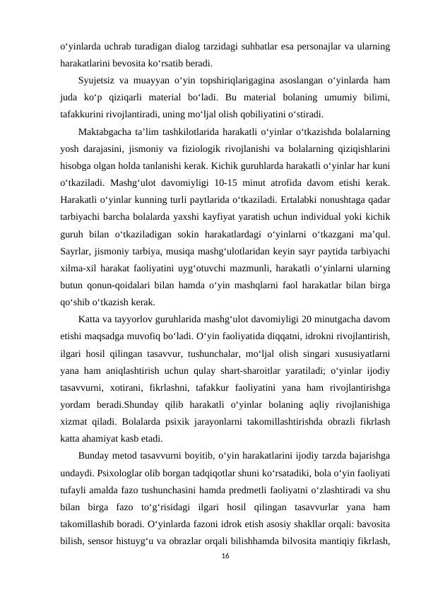 o‘yinlarda uchrab turadigan dialog tarzidagi suhbatlar esa personajlar va ularning
harakatlarini bevosita ko‘rsatib beradi.
Syujetsiz va muayyan o‘yin topshiriqlarigagina asoslangan o‘yinlarda ham
juda  ko‘p  qiziqarli  material  bo‘ladi.  Bu  material  bolaning  umumiy  bilimi,
tafakkurini rivojlantiradi, uning mo‘ljal olish qobiliyatini o‘stiradi. 
Maktabgacha ta’lim tashkilotlarida harakatli o‘yinlar o‘tkazishda bolalarning
yosh darajasini, jismoniy va fiziologik rivojlanishi va bolalarning qiziqishlarini
hisobga olgan holda tanlanishi kerak. Kichik guruhlarda harakatli o‘yinlar har kuni
o‘tkaziladi. Mashg‘ulot davomiyligi 10-15 minut atrofida davom etishi kerak.
Harakatli o‘yinlar kunning turli paytlarida o‘tkaziladi. Ertalabki nonushtaga qadar
tarbiyachi barcha bolalarda yaxshi kayfiyat yaratish uchun individual yoki kichik
guruh  bilan  o‘tkaziladigan  sokin  harakatlardagi  o‘yinlarni  o‘tkazgani  ma’qul.
Sayrlar, jismoniy tarbiya, musiqa mashg‘ulotlaridan keyin sayr paytida tarbiyachi
xilma-xil harakat faoliyatini uyg‘otuvchi mazmunli, harakatli o‘yinlarni ularning
butun qonun-qoidalari bilan hamda o‘yin mashqlarni faol harakatlar bilan birga
qo‘shib o‘tkazish kerak. 
Katta va tayyorlov guruhlarida mashg‘ulot davomiyligi 20 minutgacha davom
etishi maqsadga muvofiq bo‘ladi. O‘yin faoliyatida diqqatni, idrokni rivojlantirish,
ilgari hosil qilingan tasavvur, tushunchalar, mo‘ljal olish singari xususiyatlarni
yana ham aniqlashtirish uchun qulay shart-sharoitlar yaratiladi; o‘yinlar ijodiy
tasavvurni,  xotirani,  fikrlashni,  tafakkur  faoliyatini  yana  ham  rivojlantirishga
yordam  beradi.Shunday  qilib  harakatli  o‘yinlar  bolaning  aqliy  rivojlanishiga
xizmat qiladi. Bolalarda psixik jarayonlarni takomillashtirishda obrazli fikrlash
katta ahamiyat kasb etadi. 
Bunday metod tasavvurni boyitib, o‘yin harakatlarini ijodiy tarzda bajarishga
undaydi. Psixologlar olib borgan tadqiqotlar shuni ko‘rsatadiki, bola o‘yin faoliyati
tufayli amalda fazo tushunchasini hamda predmetli faoliyatni o‘zlashtiradi va shu
bilan  birga  fazo  to‘g‘risidagi  ilgari  hosil  qilingan  tasavvurlar  yana  ham
takomillashib boradi. O‘yinlarda fazoni idrok etish asosiy shakllar orqali: bavosita
bilish, sensor histuyg‘u va obrazlar orqali bilishhamda bilvosita mantiqiy fikrlash,
16
