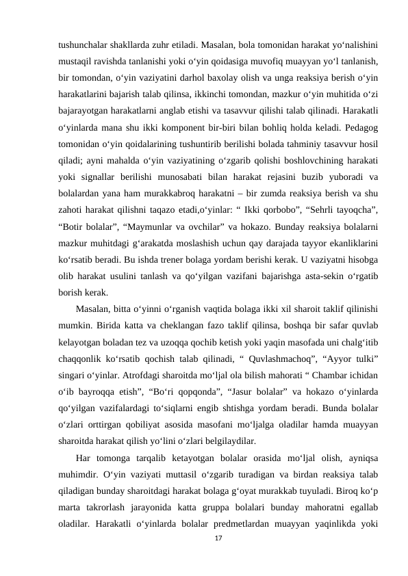 tushunchalar shakllarda zuhr etiladi. Masalan, bola tomonidan harakat yo‘nalishini
mustaqil ravishda tanlanishi yoki o‘yin qoidasiga muvofiq muayyan yo‘l tanlanish,
bir tomondan, o‘yin vaziyatini darhol baxolay olish va unga reaksiya berish o‘yin
harakatlarini bajarish talab qilinsa, ikkinchi tomondan, mazkur o‘yin muhitida o‘zi
bajarayotgan harakatlarni anglab etishi va tasavvur qilishi talab qilinadi. Harakatli
o‘yinlarda mana shu ikki komponent bir-biri bilan bohliq holda keladi. Pedagog
tomonidan o‘yin qoidalarining tushuntirib berilishi bolada tahminiy tasavvur hosil
qiladi; ayni mahalda o‘yin vaziyatining o‘zgarib qolishi boshlovchining harakati
yoki  signallar  berilishi  munosabati  bilan  harakat  rejasini  buzib  yuboradi  va
bolalardan yana ham murakkabroq harakatni – bir zumda reaksiya berish va shu
zahoti harakat qilishni taqazo etadi,o‘yinlar: “ Ikki qorbobo”, “Sehrli tayoqcha”,
“Botir bolalar”, “Maymunlar va ovchilar” va hokazo. Bunday reaksiya bolalarni
mazkur muhitdagi g‘arakatda moslashish uchun qay darajada tayyor ekanliklarini
ko‘rsatib beradi. Bu ishda trener bolaga yordam berishi kerak. U vaziyatni hisobga
olib harakat usulini tanlash va qo‘yilgan vazifani bajarishga asta-sekin o‘rgatib
borish kerak. 
Masalan, bitta o‘yinni o‘rganish vaqtida bolaga ikki xil sharoit taklif qilinishi
mumkin. Birida katta va cheklangan fazo taklif qilinsa, boshqa bir safar quvlab
kelayotgan boladan tez va uzoqqa qochib ketish yoki yaqin masofada uni chalg‘itib
chaqqonlik ko‘rsatib qochish talab qilinadi, “ Quvlashmachoq”, “Ayyor tulki”
singari o‘yinlar. Atrofdagi sharoitda mo‘ljal ola bilish mahorati “ Chambar ichidan
o‘ib bayroqqa etish”, “Bo‘ri qopqonda”, “Jasur bolalar” va hokazo o‘yinlarda
qo‘yilgan vazifalardagi to‘siqlarni engib shtishga yordam beradi. Bunda bolalar
o‘zlari orttirgan qobiliyat asosida masofani mo‘ljalga oladilar hamda muayyan
sharoitda harakat qilish yo‘lini o‘zlari belgilaydilar. 
Har  tomonga  tarqalib  ketayotgan  bolalar  orasida  mo‘ljal  olish,  ayniqsa
muhimdir. O‘yin vaziyati muttasil o‘zgarib turadigan va birdan reaksiya talab
qiladigan bunday sharoitdagi harakat bolaga g‘oyat murakkab tuyuladi. Biroq ko‘p
marta  takrorlash  jarayonida  katta  gruppa  bolalari  bunday  mahoratni  egallab
oladilar.  Harakatli  o‘yinlarda  bolalar  predmetlardan  muayyan  yaqinlikda  yoki
17
