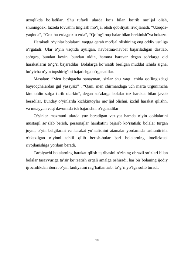uzoqlikda  bo‘ladilar.  Shu  tufayli  ularda  ko‘z  bilan  ko‘rib  mo‘ljal  olish,
shuningdek, fazoda tovushni tinglash mo‘ljal olish qobiliyati rivojlanadi. “Uzoqda-
yaqinda”, “Gox bu erda,gox u erda”, “Qo‘ng‘iroqchalar bilan berkinish”va hokazo.
Harakatli o‘yinlar bolalarni vaqtga qarab mo‘ljal olishining eng oddiy usuliga
o‘rgatadi:  Ular  o‘yin  vaqtida  aytilgan,  navbatma-navbat  bajariladigan  dastlab,
so‘ngra,  bundan  keyin,  bundan  oldin,  hamma  baravar  degan  so‘zlarga  oid
harakatlarni to‘g‘ri bajaradilar. Bolalarga ko‘rsatib berilgan muddat ichida signal
bo‘yicha o‘yin topshirig‘ini bajarishga o‘rganadilar. 
Masalan: “Men beshgacha sanayman, sizlar shu vaqt ichida qo‘lingizdagi
bayroqchalardan gul yasaysiz” , “Qani, men chirmandaga uch marta urgunimcha
kim oldin safga turib olarkin”,-degan so‘zlarga bolalar tez harakat bilan javob
beradilar. Bunday o‘yinlarda kichkintoylar mo‘ljal olishni, izchil harakat qilishni
va muayyan vaqt davomida ish bajarishni o‘rganadilar. 
O‘yinlar  mazmuni  ularda  yuz  beradigan  vaziyat  hamda  o‘yin  qoidalarini
mustaqil so‘zlab berish, personajlar harakatini bajarib ko‘rsatish; bolalar turgan
joyni, o‘yin belgilarini va harakat yo‘nalishini atamalar yordamida tushuntirish;
o‘tkazilgan  o‘yinni  tahlil  qilib  berish-bular  bari  bolalarning  intellektual
rivojlanishiga yordam beradi. 
Tarbiyachi bolalarning harakat qilish tajribasini o‘zining obrazli so‘zlari bilan
bolalar tasavvuriga ta’sir ko‘rsatish orqali amalga oshiradi, har bir bolaning ijodiy
ijrochilikdan iborat o‘yin faoliyatini rag‘batlantirib, to‘g‘ri yo‘lga solib turadi.
18
