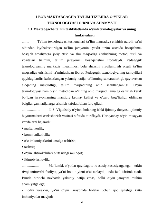 I BOB MAKTABGACHA TA'LIM TIZIMIDA O‘YINLAR
TEXNOLOGIYASI O‘RNI VA AHAMYATI 
1.1 Maktabgacha ta’lim tashkilotlarida o‘yinli texnologiyalar va uning
funksiyalarti 
........         Ta’lim texnologiyasi tushunchasi ta’lim maqsadiga erishish quroli, ya’ni
oldindan  loyihalashtirilgan  ta’lim  jarayonini  yaxlit  tizim  asosida  bosqichma-
bosqich amaliyotga joriy etish va shu maqsadga  erishishning  metod, usul  va
vositalari  tizimini,  ta’lim  jarayonini  boshqarishni  ifodalaydi.  Pedagogik
texnologiyaning markaziy  muammosi  bola shaxsini  rivojlantirish orqali  ta’lim
maqsadiga erishishni ta’minlashdan iborat. Pedagogik texnologiyaning tamoyillari
quyidagilardir: kafolatlangan yakuniy natija, ta’limning samaradorligi, qaytuvchan
aloqaning  mavjudligi,  ta’lim  maqsadining  aniq  shakllanganligi.  O‘yin
texnologiyasi ham o‘yin metodidan o‘zining aniq maqsadi, amalga oshirish kerak
bo’lgan jarayonlarning mantiqiy ketma- ketligi va o‘zaro bog’liqligi, oldindan
belgilangan natijalarga erishish kafolati bilan farq qiladi. 
....................          L.S. Vigodskiy o‘yinni bolaning ichki ijtimoiy dunyosi, ijtimoiy
buyurtmalarni o‘zlashtirish vositasi sifatida ta’riflaydi. Har qanday o‘yin muayyan
vazifalarni bajaradi: 
 maftunkorlik; 
 kommunikativlik; 
 o‘z imkoniyatlarini amalga oshirish; 
 tashxis; 
 o‘yin ishtirokchilari o‘rtasidagi muloqot; 
 ijtimoiylashuvlik. 
....................         Ma’lumki, o‘yinlar quyidagi to‘rt asosiy xususiyatga ega: - erkin
rivojlantiruvchi faoliyat, ya’ni bola o‘yinni o‘zi tanlaydi, unda faol ishtirok etadi.
Bunda  birinchi  navbatda  yakuniy  natija  emas,  balki  o‘yin  jarayoni  muhim
ahamiyatga ega; 
-  ijodiy  xarakter,  ya’ni  o‘yin  jarayonida  bolalar  uchun  ijod  qilishga  katta
imkoniyatlar mavjud; 
2

